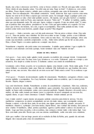 facada, mas a faca o atravessou sem feri-lo, como se tivesse cortado o ar. Mas ele está aqui, tenho certeza.
Talvez dentro de uma daquelas caixas. Vou abrir uma por uma. Fique no leme”. E afastou-se, com o dedo
nos lábios. Pouco depois, avistei-o subindo para a coberta, carregando uma caixa de ferramentas e uma
lanterna. Deve ter enlouquecido. Não adianta contrariá-lo. Assim, deixei-me ficar aqui e escrevo estas notas.
Apenas me resta ter fé em Deus e esperar que o nevoeiro passe. Se conseguir chegar a qualquer porto com
esse vento, arriarei as velas e farei sinal pedindo socorro... De repente, ouvi um grito horrível e o imediato
apareceu correndo, tendo no Posto, uma expressão de pavor. “Salve-me!”. “É melhor vir também, capitão,
antes que seja demasiado tarde. Ele está aqui. Agora, conheço o segredo. O mar me salvará dele!” E, antes
que eu pudesse dizer uma palavra, precipitou-se no mar. Creio que agora também sei o segredo. Foi esse
louco que se livrou dos homens, um a um, e agora os acompanhou. Deus tenha piedade de mim. Como
poderei contar todos esses horrores, quando chegar ao porto? Mas chegarei?
4 de agosto — Ainda o nevoeiro, que o sol não pode atravessar. Não me atrevo a deixar o leme. Esta noite
eu o vi... Deus me perdoe, mas o imediato fez bem em se atirar ao mar. Comigo, porém, o caso é diferente.
Tenho de salvar minha honra de comandante. Estou cada vez mais fraco... Se o barco naufragar, talvez esta
escuna seja encontrada e poderão compreender; se não... Então todos saberão que fui fiel ao meu posto.
Deus, a Santa Virgem e os santos ajudem-me a cumprir meu dever...
Naturalmente o inquérito não pode contar com testemunhas. A opinião quase unânime é que o capitão foi
um herói e será enterrado com toda a pompa. Assim terminará mais este “mistério do mar”.
DIÁRIO DE MINA MURRAY
8 de agosto — Lucy esteve muito agitada à noite passada e eu também não consegui dormir. A tempestade
rugiu furiosa a noite toda. Por duas vezes Lucy levantou-se e se vestiu. Felizmente, pude ver a tempo e, sem
assustá-la, fi-la despir-se e deitar de novo. É realmente curioso esse estado de sonambulismo.
Levantamos cedo e fomos ao porto, ver se acontecera alguma coisa durante a noite. Havia muita gente. O sol
estava brilhante e a atmosfera muito pura. Sinto-me realmente feliz lembrando-me que Jonathan não estava
ontem no mar, mas em terra. Mas estará ele em terra ou no mar? Onde estará e como? Se eu soubesse o que
fazer!
10 de agosto — O enterro do desventurado capitão foi emocionante. Marinheiros carregaram o féretro e uma
enorme multidão o acompanhou. Eu e Lucy havíamos chegado antes ao cemitério, que é o nosso passeio
favorito. Depois, chegou o enterro.
Lucy está visivelmente abatida. Naturalmente as noites de sonambulismo a deprimem. Além isso, soubemos,
também, da morte do nosso amigo, o velho marinheiro quase centenário. Seu corpo foi encontrado, hoje de
manhã, no banco onde costumamos sentar, com o pescoço quebrado. Segundo disseram e de acordo com o
médico, ele tinha caído, tomado por intenso terror e a expressão de pavor estampada em seu rosto fez,
segundo dizem, os que o viram estremecer. Coitado! Tínhamos tomado amizade por ele.
Lucy é muito sensível e agora mesmo um pequeno acidente concorreu para deixá-la nervosa. Um dos
marinheiros compareceu ao enterro acompanhado por um cão muito manso, que o acompanha sempre.
Durante o enterro, o cão não ficou junto do seu dono, mas alguns passos afastado, uivando sem parar. O
marinheiro chamou-o, a principio com bons modos, depois furioso, mas o animal não atendeu, nem parou de
uivar e ladrar. O marinheiro, afinal, perdeu a paciência, agarrou o pobre animal e atirou-o de encontro ao
túmulo. Logo que bateu na pedra, o cão se acalmou, mas começou a tremer muito e não tentou fugir. Lucy
ficou com muita pena dele. Receio que, com sua extrema sensibilidade, sonhe esta noite com o incidente.
Acho que o melhor é dar um longo passeio até os rochedos da Baía de Robin, pois, quando ela está mais
fatigada não é atacada pelas crises de sonambulismo.
 