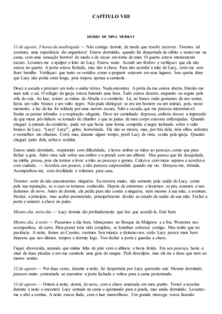 CAPÍTULO VIII
DIÁRIO DE MINA MURRAY
11 de agosto, 3 horas da madrugada — Não consigo dormir, de modo que resolvi escrever. Tivemos tal
aventura, uma experiência tão angustiosa! Estava dormindo, quando fui despertada de súbito e sentei-me na
cama, com uma sensação horrível de medo e de vácuo em torno de mim. O quarto estava inteiramente
escuro. Levantei-me e apalpei o leito de Lucy. Estava vazio. Acendi um fósforo e verifiquei que ela não
estava no quarto. A porta estava fechada, mas não à chave. Para não acordar a mãe de Lucy, vesti-me sem
fazer barulho. Verifiquei que tanto os vestidos como o peignoir estavam em seus lugares. Isso queria dizer
que Lucy não podia estar longe, pois trajava apenas a camisola.
Desci a escada e procurei em todo o andar térreo. Nada encontrei. A porta da rua estava aberta. Enrolei-me
num xale e saí. O relógio da igreja estava batendo uma hora. Tudo estava deserto, enquanto eu seguia pela
orla do cais. Ao luar, avistei as ruínas da Abadia e o cemitério. Lá, no banco onde gostamos de nos sentar,
havia um vulto branco e um vulto negro. Não pude distinguir se era um homem ou um animal, pois, nesse
momento, a luz da lua foi toldada por uma nuvem escura. Subi a escada, que me pareceu interminável.
Sentia as pernas trêmulas e a respiração ofegante. Devo ter caminhado depressa, embora tivesse a impressão
de que meus pés tinham se tornado de chumbo e que as juntas de meu corpo estavam enferrujadas. Quando
cheguei à entrada do cemitério, pude ver que havia uma forma comprida e negra inclinada sobre o vulto
branco de Lucy. “Lucy! Lucy!”, gritei, horrorizada. Ela não se mexeu, mas, por trás dela, dois olhos ardentes
e vermelhos me olharam. Corri, mas, durante algum tempo, perdi Lucy de vista, oculta pela igreja. Quando
cheguei junto dela, achei-a sozinha.
Estava ainda dormindo, respirando com dificuldade, e levou ambas as mãos ao pescoço, como que para
fechar a gola. Atirei meu xale sobre seu ombro e o prendi com um alfinete. Mas parece que fui desajeitada,
na minha pressa, pois ela tornou a levar a mão ao pescoço e gemeu. Calcei-a com meus sapatos e acordei-a
com cuidado. — Acordou aos poucos, e não pareceu surpreendida quando me viu. Abraçou-me, trêmula.
Acompanhou-me, com docilidade e voltamos para casa.
Tivemos sorte de não encontrarmos ninguém. Eu receava muito, não somente pela saúde de Lucy, como
pela sua reputação, se o caso se tornasse conhecido. Depois de entrarmos e lavarmos os pés, rezamos e nos
deitamos de novo. Antes de dormir, ela pediu para não contar a ninguém, nem mesmo à sua mãe, a aventura.
Hesitei, a princípio, mas acabei prometendo, principalmente devido ao estado de saúde de sua mãe. Fechei a
porta e amarrei a chave no pulso.
Mesmo dia, meio-dia — Lucy dormia tão profundamente que tive que acordá-la. Está bem.
Mesmo dia, à noite — Passamos o dia bem. Almoçamos no Bosque de Mulgrave e a Sra. Westenra nos
acompanhou, de carro. Meu prazer teria sido completo, se Jonathan estivesse comigo. Mas tenho que ter
paciência. A noite, fomos ao Cassino, ouvimos boa música e deitamo-nos cedo. Lucy parece mais bem
disposta que nos últimos tempos e dormiu logo. Vou fechar a porta e guardar a chave.
Fiquei aborrecida, notando que minha falta de jeito com o alfinete a havia ferido. Em seu pescoço, havia o
sinal de duas picadas e em sua camisola uma gota de sangue. Pedi desculpas, mas ela riu e disse que nem ao
menos sentira.
12 de agosto — Por duas vezes, durante a noite, fui despertada por Lucy querendo sair. Mesmo dormindo,
pareceu muito contrariada ao encontrar a porta fechada e voltou para a cama protestando.
13 de agosto — Ontem à noite, dormi, de novo, com a chave amarrada em meu punho. Tornei a acordar
durante a noite e encontrei Lucy sentada na cama e apontando para a janela, mas ainda dormindo. Levantei-
me e abri a cortina. A noite estava linda, com o luar maravilhoso. Um grande morcego voava fazendo
 