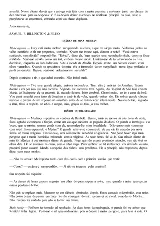 amanhã. Nosso cliente deseja que a entrega seja feita com a maior presteza e enviamos junto um cheque de
dez esterlinos para as despesas. V. S.as devem deixar as chaves no vestíbulo principal da casa, onde o
proprietário as encontrará, entrando com sua chave duplicata.
Atenciosamente,
SAMUEL F. BILLINGTON & FILHO
DIÁRIO DE MINA MURRAV
18 de agosto — Lucy está muito melhor, recuperando as cores, o que me alegra muito. Voltamos juntas ao
velho cemitério e ela me perguntou, sorrindo: “Quem me trouxe aqui, durante a noite? “Você estava
sonhando, sem dúvida” respondi-lhe. “Talvez”, disse ela, “mas guardo uma recordação nítida, como se fosse
realidade. Senti-me atraída como um ímã, embora tivesse medo. Lembro-me de ter atravessado as ruas,
dormindo, enquanto os cães ladravam. Subi a escada da Abadia. Depois, avistei um homem escuro, com
olhos vermelhos. Quando se aproximou de mim, tive a impressão de ter mergulhado numa água profunda e
perdi os sentidos. Depois, senti-me violentamente sacudida”.
Depois começou a rir, o que achei estranho. Não insisti mais.
19 de agosto — Tive uma grande alegria, embora incompleta. Tive, afinal, notícias de Jonathan. Estava
doente e era por isso que não escrevia. Segundo me escreveu Irmã Agatha, do Hospital de São José e Santa
Maria, de Budapeste ele se encontra lá, atacado de uma febre cerebral. Chorei muito, ao ler a carta da irmã.
Vou partir amanhã para junto de Jonathan e trazê-lo de volta, quando estiver são. Ele sofreu grande choque
nervoso e precisa de um repouso no sanatório antes de se restabelecer inteiramente. No seu delírio, segundo
a irmã, falou a respeito de lobos e sangue, mas, graças a Deus, já está melhor.
DIÁRIO DO DR. SEWARD
19 de agosto — Mudança repentina na conduta de Renfield. Ontem, mais ou menos às oito horas da noite,
ficou agitado e começou a farejar, como um cão que encontra as pegadas do dono. O guarda o interrogou e o
louco, que se mostra sempre cortês com ele, respondeu-lhe com brutalidade: “Não quero mais conversar
com você. Estou esperando o Mestre.” O guarda achava-se convencido de que ele foi atacado por nova
forma de mania religiosa. Em tal caso, será conveniente redobrar a vigilância. Não pode haver algo mais
perigoso que a mania homicida misturada com a religiosa. Às nove horas, fui vê-lo. Sua atitude diante de
mim foi idêntica à que mostrara diante do guarda. Fingi que não estava prestando atenção, mas não tirei os
olhos dele. Ele se assentou na cama, com o olhar vago. Para verificar se tal indiferença era simulada ou não,
procurei puxar assunto falando a respeito dos bichos, seus prediletos. Ele a principio não respondeu, depois
disse, com maus modos:
— Não me amole! Me importo tanto com eles como com a primeira camisa que vesti!
— Como? — exclamei, surpreendido. — Já não se interessa pelas aranhas?
Sua resposta foi esquisita:
— As damas de honra causam regozijo aos olhos de quem espera a noiva, mas, quando a noiva aparece, as
outras perdem o brilho.
Não quis se explicar mais. Manteve-se em silêncio obstinado, depois. Estou cansado e deprimido, esta noite.
Não posso deixar de pensar em Lucy. Se não conseguir dormir, recorrerei ao cloral, o moderno Morfeu...
Não. Preciso ter cuidado para não se tornar um hábito.
Mais tarde — Foi bom ter tomado tal resolução. Às duas horas da madrugada, o guarda foi me avisar que
Renfield tinha fugido. Vesti-me e sal apressadamente, pois o doente é muito perigoso, para ficar à solta. O
 