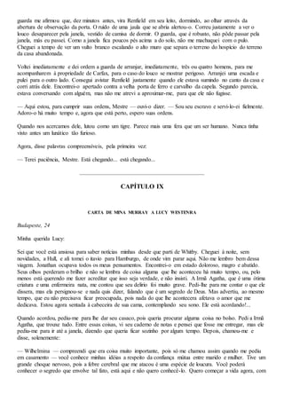 guarda me afirmou que, dez minutos antes, vira Renfield em seu leito, dormindo, ao olhar através da
abertura de observação da porta. O ruído de uma jaula que se abria alertou-o. Correu justamente a ver o
louco desaparecer pela janela, vestido de camisa de dormir. O guarda, que é robusto, não pôde passar pela
janela, más eu passei. Como a janela fica poucos pés acima a do solo, não me machuquei com o pulo.
Cheguei a tempo de ver um vulto branco escalando o alto muro que separa o terreno do hospício do terreno
da casa abandonada.
Voltei imediatamente e dei ordem a guarda de arranjar, imediatamente, três ou quatro homens, para me
acompanharem à propriedade de Carfax, para o caso do louco se mostrar perigoso. Arranjei uma escada e
pulei para o outro lado. Consegui avistar Renfield justamente quando ele estava sumindo no canto da casa e
corri atrás dele. Encontrei-o apertado contra a velha porta de ferro e carvalho da capela. Segundo parecia,
estava conversando com alguém, mas não me atrevi a aproximar-me, para que ele não fugisse.
— Aqui estou, para cumprir suas ordens, Mestre — ouvi-o dizer. — Sou seu escravo e servi-lo-ei fielmente.
Adoro-o há muito tempo e, agora que está perto, espero suas ordens.
Quando nos acercamos dele, lutou como um tigre. Parece mais uma fera que um ser humano. Nunca tinha
visto antes um lunático tão furioso.
Agora, disse palavras compreensíveis, pela primeira vez:
— Terei paciência, Mestre. Está chegando... está chegando...
CAPÍTULO IX
CARTA DE MINA MURRAY A LUCY WESTENRA
Budapeste, 24
Minha querida Lucy:
Sei que você está ansiosa para saber notícias minhas desde que parti de Whitby. Cheguei à noite, sem
novidades, a Hull, e ali tomei o itavio para Hamburgo, de onde vim parar aqui. Não me lembro bem dessa
viagem. Jonathan ocupava todos os meus pensamentos. Encontrei-o em estado doloroso, magro e abatido.
Seus olhos perderam o brilho e não se lembra de coisa alguma que lhe aconteceu há muito tempo, ou, pelo
menos está querendo me fazer acreditar que isso seja verdade, e não insisti. A Irmã Agatha, que é uma ótima
criatura e uma enfermeira nata, me contou que seu delirio foi muito grave. Pedi-lhe para me contar o que ele
dissera, mas ela persignou-se e nada quis dizer, falando que é um segredo de Deus. Mas advertiu, ao mesmo
tempo, que eu não precisava ficar preocupada, pois nada do que lhe acontecera afetava o amor que me
dedicava. Estou agora sentada à cabeceira de sua cama, contemplando seu sono. Ele está acordando!...
Quando acordou, pediu-me para lhe dar seu casaco, pois queria procurar alguma coisa no bolso. Pedi a Irmã
Agatha, que trouxe tudo. Entre essas coisas, vi seu caderno de notas e pensei que fosse me entregar, mas ele
pediu-me para ir até a janela, dizendo que queria ficar sozinho por algum tempo. Depois, chamou-me e
disse, solenemente:
— Wilhelmina — compreendi que era coisa muito importante, pois só me chamou assim quando me pediu
em casamento — você conhece minhas idéias a respeito da confiança mútua entre marido e mulher. Tive um
grande choque nervoso, pois a febre cerebral que me atacou é uma espécie de loucura. Você poderá
conhecer o segredo que envolve tal fato, está aqui e não quero conhecê-lo. Quero começar a vida agora, com
 