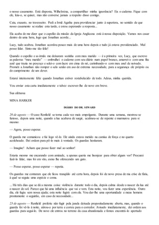 o nosso casamento. Está disposta, Wilhelmina, a compartilhar minha ignorância? Eis o caderno. Fique com
ele, leia-o, se quiser, mas não converse jamais a respeito disso comigo.
Caiu, exausto, no travesseiro. Pedi a Irmã Agatha para providenciar junto à superiora, no sentido de que
nosso casamento se realize esta tarde, e estou esperando a resposta...
Ela acaba de me dizer que o capelão da missão da Igreja Anglicana está à nossa disposição. Vamos nos casar
dentro de uma hora, logo que Jonathan acorde...
Lucy, tudo acabou. Jonathan acordou pouco mais de uma hora depois e tudo já estava providenciado. Mal
posso falar. Sinto-me tão feliz!
Quando o capelão e as irmãs me deixaram sozinha com meu marido — é a primeira vez, Lucy, que escrevo
as palavras “meu marido” — embrulhei o caderno com seu diário num papel branco, amarrei-o com uma fita
azul que trazia no pescoço e selei-o com lacre em cima do nó, carimbando-o com meu anel de noivado.
Prometi a Jonathan não romper o selo senão em aso de extrema necessidade, para a segurança ele próprio ou
do cumprimento de um dever.
Estarei inteiramente feliz quando Jonathan estiver restabelecido de todo. Adeus, minha querida.
Vou enviar esta carta imediatamente e talvez escrever-lhe de novo em breve.
Sua afetuosa
MINA HARKER
DIÁRIO DO DR. SEWARD
20 de agosto — O caso Renfield se torna cada vez mais empolgante. Durante uma semana, mostrou-se
furioso, depois uma noite, quando a lua acabava de surgir, acalmou-se de repente e murmurou para si
mesmo:
— Agora, posso esperar.
O guarda me comunicou e fui logo vê-lo. Ele ainda estava metido na camisa de força e no quarto
acolchoado. Dei ordem para pô-lo mais à vontade. Os guardas hesitaram.
— Imagine! Acham que posso fazer mal ao senhor!
Estaria mesmo me encarando com amizade, u apenas queria me lisonjear para obter algum vor? Procurei
fazê-lo falar, mas foi em vão, esmo lhe oferecendo um gato.
— Posso esperar, posso esperar — repetia.
Os guardas me contaram que ele ficou tranqüilo até certa hora, depois foi de novo presa de ma crise de fúria,
à qual se seguiu uma espécie e coma.
... Há três dias que se dá a mesma coisa: violência durante todo o dia, depois calma desde o nascer da lua até
o nascer do sol. Parece que há uma influência que vai e vem. Esta noite, vou fazer uma experiência. Outro
dia, ele fugiu sem nossa ajuda; esta noite fugirá com ela. Vou dar-lhe uma oportunidade e meus homens
prontamente o seguirão, em caso de necessidade...
23 de agosto — Renfield preferiu não fugir pela janela deixada propositadamente aberta, mas, quando o
guarda foi vê-lo à noite, atirou-o por terra e correu para o corredor. Avisado imediatamente, dei ordem aos
guardas para segui-lo. De novo ele entrou no terreno da casa abandonada e fomos encontrá-lo apertado
 