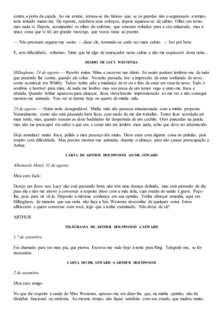 contra a porta da capela. Ao me avistar, tornou-se tão furioso que, se os guardas não o segurassem a tempo,
teria tentado matar-me. De repente, redobrou seus esforços, depois aquietou-se de súbito. Olhei em torno,
mas nada vi. Depois, acompanhei os olhos do enfermo, que estavam voltados para o céu enluarado, mas a
única coisa que vi foi um grande morcego, que voava rumo ao poente.
— Não precisam segurar-me assim — disse ele, tornando-se cada vez mais calmo. — Irei por bem.
E, sem dificuldade, voltamos. Sinto que há algo de ameaçador nesta calma e não me esquecerei desta noite...
DIÁRIO DE LUCY WESTENRA
Hillingham, 24 de agosto — Resolvi imitar Mina e escrever um diário. Só assim poderei lembrar-me de tudo
que pretendo lhe contar, quando ela voltar. Na noite passada, tive a impressão de estar sonhando de novo,
como acontecia em Whitby. Talvez tenha sido a mudança de ar ou o fato de estar em casa de novo. Tudo é
sombrio e horrível para mim, de nada me lembro mas sou presa de um temor vago e sinto-me fraca e
abatida. Quando Arthur apareceu para almoçar, ficou visivelmente impressionado ao me ver e não consegui
mostrar-me animada. Vou ver se durmo hoje no quarto de minha mãe.
25 de agosto — Outra noite desagradável. Minha mãe não pareceu entusiasmada com a minha proposta.
Naturalmente, como não está passando bem ficou com medo de me dar trabalho. Tentei ficar acordada até
mais tarde, mas, quando soaram as doze badaladas fui despertada de um cochilo. Ouvi pancadas na janela,
mas não me preocupei em saber o que era, e como não me lembro mais nada, acho que devo ter adormecido.
Hoje amanheci muito fraca, pálida e meu pescoço dói muito. Devo estar com alguma coisa no pulmão, pois
respiro com dificuldade. Mas preciso mostrar-me animada, durante o almoço, para não causar preocupação a
Arthur.
CARTA DE ARTHUR HOLMWOOD AO DR. SEWARD
Albemarle Hotel, 31 de agosto
Meu caro Jack:
Desejo um favor seu. Lucy não está passando bem; não tem uma doença definida, mas está piorando de dia
para dia e não me atrevo a conversar a respeito disso com a mãe dela, cujo estado de saúde é grave. Peço-
lhe, pois, para vir vê-la. Deposito a máxima confiança em sua opinião. Venha almoçar amanhã, aqui em
Hillingham, de maneira que sua visita não faça a Sra. Westenra desconfiar de qualquer coisa. Estou
aflitíssimo e quero conversar com você, logo que a tenha examinado. Não deixe de vir!
ARTHUR
TELEGRAMA DE ARTHUR HOLMWOOD A SEWARD
1.° de setembro
Fui chamado para ver meu pai, que piorou. Escreva-me tudo hoje à noite para Ring. Telegrafe-me, se for
necessário.
CARTA DO DR. SEWARD A ARTHUR HOLMWOOD
2 de setembro
Meu caro amigo:
No que diz respeito à saúde de Miss Westenra, apresso-me em dizer-lhe que, na minha opinião, não há
distúrbio funcional ou moléstia. Ao mesmo tempo, não fiquei satisfeito com seu estado, que mudou muito,
 
