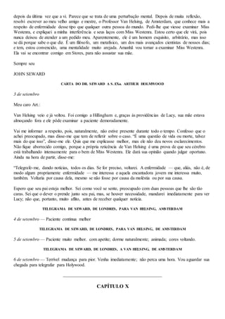 depois da última vez que a vi. Parece que se trata de uma perturbação mental. Depois de muita reflexão,
resolvi escrever ao meu velho amigo e mestre, o Professor Van Helsing, de Amsterdam, que conhece mais a
respeito de enfermidade desse tipo que qualquer outra pessoa do mundo. Pedi-lhe que viesse examinar Miss
Westenra, e expliquei a minha interferência e seus laços com Miss Westenra. Estou certo que ele virá, pois
nunca deixou de atender a um pedido meu. Aparentemente, ele é um homem esquisito, arbitrário, mas isso
se dá porque sabe o que diz. É um filósofo, um metafisico, um dos mais avançados cientistas de nossos dias;
e tem, estou convencido, uma mentalidade muito arejada. Amanhã vou tornar a examinar Miss Westenra.
Ela vai se encontrar comigo em Stores, para não assustar sua mãe.
Sempre seu
JOHN SEWARD
CARTA DO DR. SEWARD A S. EXa. ARTHUR HOLMWOOD
3 de setembro
Meu caro Art.:
Van Helsing veio e já voltou. Foi comigo a Hillingham e, graças às providências de Lucy, sua mãe estava
almoçando fora e ele pôde examinar a paciente demoradamente.
Vai me informar a respeito, pois, naturalmente, não estive presente durante todo o tempo. Confesso que o
achei preocupado, mas disse-me que tem de refletir sobre o caso. “É uma questão de vida ou morte, talvez
mais do que isso”, disse-me ele. Quis que me explicasse melhor, mas ele não deu novos esclarecimentos.
Não fique aborrecido comigo, porque a própria reticência de Van Helsing é uma prova de que seu cérebro
está trabalhando intensamente para o bem de Miss Westenra. Ele dará sua opinião quando julgar oportuno.
Ainda na hora de partir, disse-me:
“Telegrafe-me, dando notícias, todos os dias. Se for preciso, voltarei. A enfermidade — que, aliás, não é, de
modo algum propriamente enfermidade — me interessa e aquela encantadora jovem me interessa muito,
também. Voltaria por causa dela, mesmo se não fosse por causa da moléstia ou por sua causa.
Espero que seu pai esteja melhor. Sei como você se sente, preocupado com duas pessoas que lhe são tão
caras. Sei que o dever o prende junto seu pai, mas, se houver necessidade, mandarei imediatamente para ver
Lucy; não que, portanto, muito aflito, antes de receber qualquer notícia.
TELEGRAMA DE SEWARD, DE LONDRES, PARA VAN HELSING, AMSTERDAM
4 de setembro — Paciente continua melhor
TELEGRAMA DE SEWARD, DE LONDRES, PARA VAN HELSING, DE AMSTERDAM
5 de setembro — Paciente muito melhor. com apetite; dorme naturalmente; animada; cores voltando.
TELEGRAMA DE SEWARD, DE LONDRES, A VAN HELSING, DE AMSTERDAM
6 de setembro — Terrível mudança para pior. Venha imediatamente; não perca uma hora. Vou aguardar sua
chegada para telegrafar para Holywood.
CAPÍTULO X
 