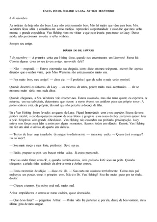 CARTA DO DR. SEWARD A S. EXa. ARTHUR HOLYWOOD
6 de setembro
As notícias de hoje não são boas. Lucy não está passando bem. Mas há males que vêm para bem. Mrs.
Westenra ficou aflita e consãftou-me como médico. Aproveitei a oportunidade e disse-lhe que meu velho
mestre, o grande especialista Van Helsing vem me visitar e que eu o levaria para tratar de Lucy. Desse
modo, não precisamos assustar a velha senhora.
Sempre seu amigo.
DIÁRIO DO DR. SEWARD
7 de setembro — A primeira coisa que Heiing disse, quando nos encontramos em Liverpool Street foi:
Contou alguma coisa ao seu jovem amigo, namorado dela?
— Não — respondi. — Estava esperando sua chegada, como disse em meu telegrama. escrevi-lhe apenas
dizendo que o senhor vinha, pois Miss Westenra não está passando muito em.
— Fez muito bem, meu amigo! — disse ele. — É preferível que ele saiba o mais tarde possível.
Quando descrevi os sintomas de Lucy — os mesmos de antes, porém muito mais acentuados — ele se
mostrou muito sério, mas nada disse.
Quando chegamos, a Sra. Westenra veio receber-nos. Estava assustada, mas não tanto quanto eu esperava. A
natureza, em sua sabedoria, determinou que mesmo a morte tivesse um antídoto para seu próprio terror. A
pobre senhora está, ela própria, tão mal que não percebe a doença da filha.
Eu e Van Helsing fomos levados ao quarto de Lucy. Fiquei horrorizado com o seu aspecto. Estava de uma
palidez mortal; a cor desaparecera mesmo de seus lábios e gengivas e os ossos da face pareciam querer furar
a pele. Respirava com grande dificuldade. Van Helsing não escondeu sua profunda preocupação. Lucy
estava sem forças para falar e assim por alguns momentos, ficamos todos em silêncio. Depois, Van Helsing
me fez um sinal e saímos do quarto em silêncio.
— Temos de fazer uma transfusão de sangue imediatamente — anunciou, então. — Quem dará o sangue?
Eu ou você?
— Sou mais moço e mais forte, professor. Devo ser eu.
— Então, prepare-se pois vou buscar minha valise. Já estou preparado.
Desci ao andar térreo com ele, e, quando caminhávamos, uma pancada forte soou na porta. Quando
chegamos a criada tinha acabado de abrir a porta e Arthur entrou.
— Estou morrendo de aflição — disse-me ele. — Sua carta me assustou terrivelmente. Como meu pai
melhorou um pouco, tomei o primeiro trem. Não é o Dr. Van Helsing? Sou-lhe muito grato por ter vindo,
doutor.
— Chegou a tempo. Sua noiva está mal, muito mal.
Arthur empalideceu e sentou-se numa cadeira, quase desmaiado.
— Que devo fazer? — perguntou Arthur. — Minha vida lhe pertence e, por ela, darei, de boa vontade, até a
última gota de meu sangue.
 