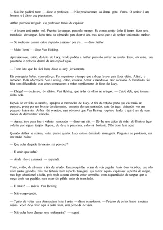 — Não lhe pedirei tanto — disse o professor. — Não precisaremos da última gota! Venha. O senhor é um
homem e é disso que precisamos.
Arthur pareceu intrigado e o professor tratou de explicar:
— A jovem está muito mal. Precisa de sangue, para não morrer. Eu e meu amigo John já íamos fazer uma
transfusão de sangue, John tinha se oferecido para doar o seu, mas acho que o do senhor será muito melhor.
— Se soubesse quanto estou disposto a morrer por ela... — disse Arthur.
— Muito bem! — disse Van Helsing.
Aproximou-se, então, do leito de Lucy, tendo pedido a Arthur para não entrar no quarto. Tirou, da valise, um
pacotinho e colocou dentro de um copo d’água.
— Tome isto que lhe fará bem, disse a Lucy, jovialmente.
Ela conseguiu beber, com esforço. Foi espantoso o tempo que a droga levou para fazer efeito. Afinal, o
narcótico fê-la adormecer. Van Helsing, então, chamou Arthur e mandou-o tirar o casaco. A transfusão foi
feita sem dificuldade e as cores começaram a voltar rapidamente às faces de Lucy.
— Chega! — exclamou, de súbito, Van Helsing, que tinha os olhos no relógio. — Cuide dele, que tomarei
conta dela.
Depois de ter feito o curativo, apalpou o travesseiro de Lucy. A tira de veludo preto que ela trazia no
pescoço, presa por um broche de diamantes, presente de seu namorado, saiu do lugar, deixando ver um
pequeno ferimento. Arthur não o notou, mas observei que Van Helsing respirou fundo, o que é um de seus
modos de demonstrar emoção.
— Agora, leve para fora o valente namorado — disse-me ele. — Dê-lhe um cálice de vinho do Porto e faça-
o deitar por algum tempo. Depois, ele deve ir para casa, e dormir bastante. Não deve ficar aqui.
Quando Arthur se retirou, voltei para o quarto. Lucy estava dormindo sossegada. Perguntei ao professor, em
voz muito baixa:
— Que acha daquele ferimento no pescoço?
— E você, que acha?
— Ainda não o examinei — respondi.
Tratei, então, de afrouxar a tira de veludo. Um pouquinho acima da veia jugular havia duas incisões, que não
eram muito grandes, mas não tinham bom aspecto. Imaginei que talvez aquilo explicasse a perda de sangue,
mas logo abandonei a idéia, pois toda a cama deveria estar vermelha, com a quantidade de sangue que a
moça devia ter perdido, para estar tão pálida antes da transfusão.
— E então? — insistiu Van Helsing.
— Não compreendo.
— Tenho de voltar para Amsterdam hoje à noite — disse o professor. — Preciso de certos livros e outras
coisas. Você deve ficar aqui a noite toda, sem perdê-la de vista.
— Não acha bom chamar uma enfermeira? — sugeri.
 
