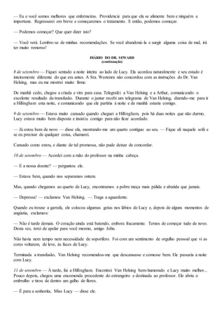 — Eu e você somos melhores que enfermeiras. Providencie para que ela se alimente bem e ninguém a
importune. Regressarei em breve e começaremos o tratamento. E então, podemos começar.
— Podemos começar? Que quer dizer isto?
— Você verá. Lembre-se de minhas recomendações. Se você abandoná-la e surgir alguma coisa de mal, irá
ter muito remorso!
DIÁRIO DO DR. SEWARD
(continuação)
8 de setembro — Fiquei sentado a noite inteira ao lado de Lucy. Ela acordou naturalmente e seu estado é
inteiramente diferente do que era antes. A Sra. Westenra não concordou com as instruções do Dr. Van
Helsing, mas eu me mostrei muito firme.
De manhã cedo, chegou a criada e vim para casa. Telegrafei a Van Helsing e a Arthur, comunicando o
excelente resultado da transfusão. Durante o jantar recebi um telegrama de Van Helsing, dizendo-me para ir
a Hillingham esta noite, e comunicando que ele partiria à noite e de manhã estaria comigo.
9 de setembro — Estava muito cansado quando cheguei a Hillingliam, pois há duas noites que não durmo.
Lucy estava muito bem disposta e insistiu comigo para não ficar acordado.
— Já estou bem de novo — disse ela, mostrando-me um quarto contíguo ao seu. — Fique ali naquele sofá e
se eu precisar de qualquer coisa, chamarei.
Cansado como estou, e diante de tal promessa, não pude deixar de concordar.
10 de setembro — Acordei com a mão do professor na minha cabeça.
— E a nossa doente? — perguntou ele.
— Estava bem, quando nos separamos ontem.
Mas, quando chegamos ao quarto de Lucy, encontramos a pobre moça mais pálida e abatida que jamais.
— Depressa! — exclamou Van Helsing. — Traga a aguardente.
Quando eu trouxe a garrafa, ele colocou algumas gotas nos lábios de Lucy e, depois de alguns momentos de
angústia, exclamou:
— Não é tarde demais. O coração ainda está batendo, embora fracamente. Temos de começar tudo de novo.
Desta vez, terei de apelar para você mesmo, amigo John.
Não havia nem tempo nem necessidade de soporífero. Foi com um sentimento de orgulho pessoal que vi as
cores voltarem, de leve, às faces de Lucy.
Terminada a transfusão, Van Helsing recomendou-me que descansasse e comesse bem. Ele passaria a noite
com Lucy.
11 de setembro — À tarde, fui a Hillingham. Encontrei Van Helsing bem-humorado e Lucy muito melhor...
Pouco depois, chegou uma encomenda procedente do estrangeiro e destinada ao professor. Ele abriu o
embrulho e tirou de dentro um galho de flores.
— É para a senhorita, Miss Lucy — disse ele.
 