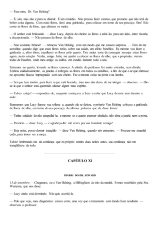 — Para mim, Dr. Van Helsing?
— É, sim, mas não é para se distrair. É um remédio. Não precisa fazer caretas, que prometo que não terá de
beber coisa alguma. Com estas flores, farei uma guirlanda, para colocar em torno de seu pescoço. Sim! São
como as flores de lótus, que afastam os males.
— O senhor está brincando — disse Lucy, depois de cheirar as flores e atirá-las para um lado, entre risonha
e decepcionada. — Não passam de flores de alho.
— Não costumo brincar! — retrucou Van Helsing, com um modo que me causou surpresa. — Tem de me
acreditar, quando digo que estas flores terão, sobre sua saúde, um efeito benéfico. Eu mesmo vou fazer a
guirlanda e, além disso, espalharei as flores pelo quarto. Tive muita sorte de conseguir arranjar estas flores
agora, nesta estação. Venha, amigo John, me ajudar a colocar as flores de alho, que a propósito, vieram
todas de Haarlen, onde meu amigo as cultiva em estufas durante todo o ano.
Entramos no quarto, levando as flores conosco. A atitude do professor foi muito estranha, sem dúvida.
Fechou cuidadosamente, as janelas e esfregou as flores em todos os caixilhos, a fim de que o ar que entrasse
no aposento ficasse impregnado com seu cheiro. Fez a mesma coisa na porta e na lareira.
— Sei que tem motivo para fazer o que está fazendo, mas isso não deixa de me intrigar — observei. — Dir-
se-ia que o senhor está querendo afastar algum mau espírito.
— Talvez esteja! — respondeu ele, enquanto começava a fazer o colar que Lucy deveria usar durante a
noite.
Esperamos que Lucy fizesse sua toilette e, quando ela se deitou, o próprio Van Helsing colocou a guirlanda
de flores de alho, em torno do seu pescoço. As últimas palavras que ele disse foram:
— Tenha cuidado de não atrapalhá-la; e mesmo se o quarto parecer abafado, não abra a janela nem a porta.
— Prometo — disse Lucy — e agradeço-lhe mil vezes por sua bondade comigo!
— Esta noite, posso dormir tranqüilo — disse Van Helsing, quando nós entramos. — Procure-me amanhã
cedo, para irmos ver a moça.
Talvez lembrando-me da confiança que eu próprio sentira duas noites antes, sua confiança não me
tranqüilizou de todo.
CAPÍTULO XI
DIÁRIO DO DR. SEWARD
13 de setembro — Chegamos, eu e Van Helsing, a Hillingliam às oito da manhã. Fomos recebidos pela Sra.
Westenra, que nos disse:
— Lucy ainda está dormindo. Não quis acordá-la.
— Pelo que vejo, meu diagnóstico estava certo, uma vez que o tratamento está dando bom resultado —
observou o professor.
 