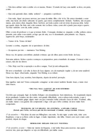 — Não deve atribuir todo o crédito só a si mesmo, Doutor. O estado de Lucy esta manhã se deve, em parte,
a mim.
— Que está querendo dizer, minha senhora? — perguntou o professor.
— Esta noite, fiquei um pouco nervosa, por causa de minha filha e fui vê-la. Ela estava dormindo a sono
solto, mas havia um cheiro sufocante no quarto, que estava completamente fechado. Também, não era para
menos, pois estava cheio daquelas flores horríveis por toda a parte e até em torno do pescoço dela. Achei
que aquele cheiro lhe faria mal e não somente tirei as flores todas, como abri a janela para arejar o quarto.
Vai ficar satisfeito com ela, tenho certeza.
Olhei o rosto dó professor e vi que se tornara lívido. Conseguiu dominar-se enquanto a velha senhora estava
presente, pois sabia o seu estado, as logo que ela saiu, eu o vi desanimado pela primeira vez. Depois,
segurou-me pelo braço, exclamando:
— Vamos vê-la. Temos de lutar!
Levantei a cortina, enquanto ele se aproximava do leito.
— Já esperava por isto — murmurou Van Helsing.
Dessa vez, foi apenas com infinita piedade e tristeza que ele olhou para o rosto lívido de Lucy.
Sem uma palavra, fechou a porta e começou os preparativos para a transfusão de sangue. Comecei a tirar o
casaco, mas ele me deteve:
— Não. Hoje você faz a operação e eu dôo o sangue. Você já está enfraquecido.
De novo a transfusão e já volta às faces de Lucy alguma cor, da respiração regular e, de um sono saudável.
Dessa vez, fiquei observando, enquanto Van Helsing ia se refazer.
Uma hora depois, Lucy acordou, bem disposta, depois da terrível provação.
Que significa tudo isto? Estou começando a imaginar se não estarei também ficando louco, e tanto viver
entre loucos.
“THE PALL MALL GAZETTE” DE 18 DE SETEMBRO
LOBO FUGIDO
Um lobo que conseguiu fugir do Jardim Zológico em circunstâncias bem misteriosas, foi recapturado depois
de ter paralisado Londres um dia e meio, sem grande dificuldade, com a cabeça toda cortada, o que é
atribuído a ter tentado galgar algum muro em que o morador tenha colocado cacos de vidro. O animal, aliás,
era muito manso e seu guarda não compreende a fuga e diz que o lobo continua de novo muito bem
comportado.
TELEGRAMA DE VAN HELSING, EM ANTUÉRPIA, A SEWARD, CARFAX
(Enviado para Carfax, em Sussex, pois não fora mencionado o Condado; entrega retardada 24 horas)
17 de setembro — Não deixe de estar em Hillingliam esta noite. Se não vigiar a noite toda, visite com
freqüência e veja se as flores estão no lugar; é muito importante; não falhe. Estarei com você o mais cedo
possível, depois de chegar.
MEMORANDO DEIXADO POR LUCY WESTENRA
17 de setembro, à noite — Sinto-me morrer de fraqueza, e mal tenho força para escrever, mas quero
escrever isto, para que ninguém se veja em dificuldade por minha causa.
 