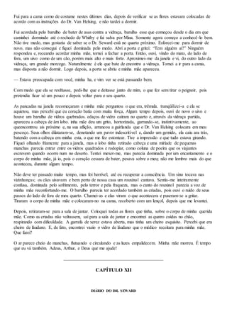 Fui para a cama como de costume nestes últimos dias, depois de verificar se as flores estavam colocadas de
acordo com as instruções do Dr. Van Helsing, e não tardei a dormir.
Fui acordada pelo barulho de bater de asas contra a vidraça, barulho esse que começou desde o dia em que
caminhei dormindo até o rochedo de Whitby e fui salva por Mina. Somente agora começo a conhecê-lo bem.
Não tive medo, mas gostaria de saber se o Dr. Seward está no quarto próximo. Esforcei-me para dormir de
novo, mas não consegui e fiquei dominada pelo medo. Abri a porta e gritei: “Tem alguém aí?” Ninguém
respondeu e, receando acordar minha mãe, tornei a fechar a porta. Então, ouvi, vindo do mato, do lado de
fora, um uivo como de um cão, porém mais alto e mais forte. Aproximei-me da janela e vi, do outro lado da
vidraça, um grande morcego. Naturalmente é ele que bate de encontro a vidraça. Tornei a ir para a cama,
mas disposta a não dormir. Logo depois, a porta se abriu e minha mãe apareceu.
— Estava preocupada com você, minha ha, e vim ver se está passando bem.
Com medo que ela se resfriasse, pedi-lhe que e deitasse junto de mim, o que fez sem tirar o peignoir, pois
pretendia ficar só um pouco e depois voltar para o seu quarto.
As pancadas na janela recomeçaram e minha mãe perguntou o que era, trêmula. tranqüilizei-a e ela se
aquietou, mas percebi que eu coração batia com muita força, Algum tempo depois, ouvi de novo o uivo e
houve um barulho de vidros quebrados. edaços de vidro caíram no quarto e, através da vidraça partida,
apareceu a cabeça de âm lobo. inha mãe deu um grito, horrorizada, garrando-se, instintivamente, ao
queencontrou ais próximo e, na sua aflição, arrancou a guirlanda que o Dr. Van Helsing colocara em meu
pescoço. Seus olhos dilataram-se, denotando um pavor indescritível e, dando um gemido, ela caiu ara trás,
batendo com a cabeça em minha esta, o que me fez estontear. Tive a impressão e que tudo estava girando.
Fiquei olhando friamente para a janela, mas o lobo tinha retirado cabeça e uma miríade de pequenas
manchas parecia entrar entre os vidros quadrados e rodopiar, como coluna de poeira que os viajantes
escrevem quando ocorre num no deserto. Tentei mexer-me, mas parecia dominada por um encantamento e o
corpo de minha mãe, já io, pois o coração cessara de bater, pesava sobre o meu; não me lembro mais do que
aconteceu, durante algum tempo.
Não deve ter passado muito tempo, mas foi horrível, até eu recuperar a consciência. Um sino tocava nas
vizinhanças; os cães uivavam e bem perto de nossa casa um rouxinol cantava. Sentia-me inteiramente
confusa, dominada pelo sofrimento, pelo terror e pela fraqueza, mas o canto do rouxinol parecia a voz de
minha mãe reconfortando-me. O barulho parecia ter acordado também as criadas, pois ouvi o ruído de seus
passos do lado de fora de meu quarto. Chamei-as e elas viram o que acontecera e puseram-se a gritar.
Tiraram o corpo de minha mãe e colocaram-no na cama, recoberto com um lençol, depois que me levantei.
Depois, retiraram-se para a sala de jantar. Coloquei todas as flores que tinha, sobre o corpo de minha querida
mãe. Como as criadas não voltassem, saí para a sala de jantar e encontrei as quatro caídas no chão,
respirando com dificuldade. A garrafa de xerez estava aberta, mas tinha um cheiro esquisito. Percebi que era
cheiro de láudano. E, de fato, encontrei vazio o vidro de láudano que o médico receitara para minha mãe.
Que farei?
O ar parece cheio de manchas, flutuando e circulando e as luzes empalidecem. Minha mãe morreu. É tempo
que eu vá também. Adeus, Arthur, e Deus que me ajude!
CAPÍTULO XII
DIÁRIO DO DR. SEWARD
 