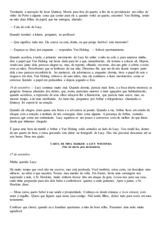 Terminada a operação fui levar Quincey Morris para fora do quarto, a fim de se providenciar um cálice de
vinho do Porto e alguma coisa que comer para ele e, quando voltei ao quarto, encontrei Van Helsing, tendo
na mão duas folhas de papel, que me entregou, dizendo:
— Caiu do colo de Lucy.
Quando terminei a leitura, perguntei, ao professor:
— Que significa tudo isto. Ela estava ou está, doida, ou que perigo horrível está morrendo?
— Esqueça-se disso por enquanto — respondeu Van Helsing. — Saberá oportunamente.
Quando acordou, à tarde, o primeiro movimento de Lucy foi enfiar a mão no colo e, para surpresa minha,
tirar o papel que Van Helsing me havia dado para ler e que, naturalmente, ele tornara a colocar ali. Depois,
vendo-nos junto dela, pareceu alegrar-se, mas, de repente, olhando em torno, deu um grito e cobriu o rosto
com as mãos. Percebemos que se lembrara de sua mãe. Dissemos-lhe que um de nós ficaria sempre junto
dela e isso pareceu reconfortá-la. Ao anoitecer, ela adormeceu e, enquanto dormia, tirou o papel do seio e
rasgou-o em dois. Van Helsing retirou-o de suas mãos, mas ela continuou a fazer movimentos como se
estivesse fazendo o papel em pedacinhos e depois jogando-o fora.
19 de setembro — Lucy continua muito mal. Quando dormia, parecia mais forte, e a boca aberta mostrava as
gengivas brancas afastadas dos dentes, que, assim, pareciam maiores e mais aguçados que habitualmente;
quando acordava, a expressão de seus olhos adoçava-lhe a fisionomia, que parecia mais suave, mas, ao
mesmo tempo, a de uma moribunda. Ao meio-dia, perguntou por Arthur e telegrafamos chamando-o.
Quincey foi esperá-lo na estação.
Quando ele chegou eram quase seis horas e o sol estava se pondo. Quando a viu, Arthur ficou em estado de
choque com a emoção e nenhum de nós conseguiu dizer coisa alguma. A presença de Arthur, contudo,
pareceu agir como um estimulante. Lucy aquietou-se um pouco e conversou com ele melhor do que fizera
desde que tínhamos chegado.
É quase uma hora da manhã e Arthur e Van Helsing estão sentados ao lado de Lucy. Vou rendê-los, dentro
de um quarto de hora, e estou gravando este diário no fonógrafo de Lucy. Eles vão procurar descansar até as
seis horas. Deus nos ajude.
CARTA DE MINA HARKER A LUCY WESTENRA
(Não foi aberta pela destinatária)
17 de setembro
Minha querida Lucy:
Há muito tempo que você não me escreve, mas está perdoada. Você também, estou certa, vai desculpar meu
silêncio, ao saber o que sucedeu. Trouxe meu marido de volta. Em Exeter, havia uma carruagem nos
esperando e nela, o Sr. Hawkins, muito embora tivesse tido um ataque de gota. Levou-nos para sua casa,
onde tinha preparado para nós dois belos e confortáveis quartos e onde jantamos. Após o jantar, o Sr.
Hawkins disse:
— Meus caros, quero beber à sua saúde e prosperidade. Conheço-os desde crianças e vi-os crescer, com
amor e orgulho. Quero que fiquem aqui nesta casa comigo. Não tendo filhos, deixei tudo para vocês em meu
testamento.
Confesso que chorei, quando eu e Jonathan apertamos a mão do bom velho. Passamos uma noite muito
agradável.
 