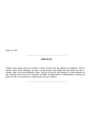 Edição de 1897
PREFÁCIO
À leitura destes papéis, tornar-se-á evidente o motivo de terem sido eles dispostos em seqüência. Todas as
matérias inúteis foram eliminadas, de modo a ser apresentada como simples fato uma história que não se
enquadra muito bem nas possibilidades atuais. Não há, em toda ela, uma afirmação de coisas passadas em
que a memória possa errar, pois as anotações escolhidas são rigorosamente contemporâneas, baseadas nos
pontos de vista, e de acordo com o conhecimento dos que as fizeram.
 
