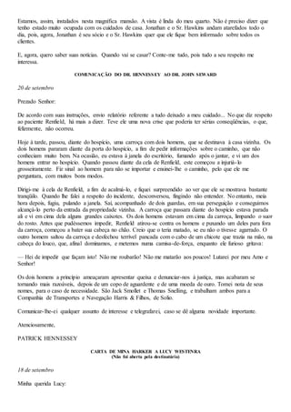 Estamos, assim, instalados nesta magnífica mansão. A vista é linda do meu quarto. Não é preciso dizer que
tenho estado muito ocupada com os cuidados de casa. Jonathan e o Sr. Hawkins andam atarefados todo o
dia, pois, agora, Jonathan é seu sócio e o Sr. Hawkins quer que ele fique bem informado sobre todos os
clientes.
E, agora, quero saber suas notícias. Quando vai se casar? Conte-me tudo, pois tudo a seu respeito me
interessa.
COMUNICAÇÃO DO DR. HENNESSEY AO DR. JOHN SEWARD
20 de setembro
Prezado Senhor:
De acordo com suas instruções, envio relatório referente a tudo deixado a meu cuidado... No que diz respeito
ao paciente Renfield, há mais a dizer. Teve ele uma nova crise que poderia ter sérias conseqüências, o que,
felizmente, não ocorreu.
Hoje à tarde, passou, diante do hospício, uma carroça com dois homens, que se destinava à casa vizinha. Os
dois homens pararam diante da porta do hospício, a fim de pedir informações sobre o caminho, que não
conheciam muito bem. Na ocasião, eu estava à janela do escritório, fumando após o jantar, e vi um dos
homens entrar no hospício. Quando passou diante da cela de Renfield, este começou a injuriá-lo
grosseiramente. Fiz sinal ao homem para não se importar e ensinei-lhe o caminho, pelo que ele me
perguntara, com muitos bons modos.
Dirigi-me à cela de Renfield, a fim de acalmá-lo, e fiquei surpreendido ao ver que ele se mostrava bastante
tranqüilo. Quando lhe falei a respeito do incidente, desconversou, fingindo não entender. No entanto, meia
hora depois, fugiu, pulando a janela. Saí, acompanhado de dois guardas, em sua perseguição e conseguimos
alcançá-lo perto da entrada da propriedade vizinha. A carroça que passara diante do hospício estava parada
ali e vi em cima dela alguns grandes caixotes. Os dois homens estavam em cima da carroça, limpando o suor
do rosto. Antes que pudéssemos impedir, Renfield atirou-se contra os homens e puxando um deles para fora
da carroça, começou a bater sua cabeça no chão. Creio que o teria matado, se eu não o tivesse agarrado. O
outro homem saltou da carroça e desfechou terrível pancada com o cabo de um chicote que trazia na mão, na
cabeça do louco, que, afinal dominamos, e metemos numa camisa-de-força, enquanto ele furioso gritava:
— Hei de impedir que façam isto! Não me roubarão! Não me matarão aos poucos! Lutarei por meu Amo e
Senhor!
Os dois homens a princípio ameaçaram apresentar queixa e denunciar-nos à justiça, mas acabaram se
tornando mais razoáveis, depois de um copo de aguardente e de uma moeda de ouro. Tomei nota de seus
nomes, para o caso de necessidade. São Jack Smollet e Thomas Snelling, e trabalham ambos para a
Companhia de Transportes e Navegação Harris & Filhos, de Solio.
Comunicar-lhe-ei qualquer assunto de interesse e telegrafarei, caso se dê alguma novidade importante.
Atenciosamente,
PATRICK HENNESSEY
CARTA DE MINA HARKER A LUCY WESTENRA
(Não foi aberta pela destinatária)
18 de setembro
Minha querida Lucy:
 