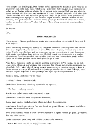 Fomos atingidos por um rude golpe. O Sr. Hawkins morreu repentinamente. Pode haver quem pense que não
temos motivo para sentir muito, mas a verdade é que o estimávamos tanto que, para nós, é quase como ter
perdido um pai. Jonathan está muito abatido. Diz ele, também, que a responsabilidade que recai sobre seus
ombros o torna nervoso. Está começando a duvidar de si mesmo. Felizmente, eu acredito nele e isso o ajuda
a ter mais confiança em si. Mas a verdade é que o grande choque por que passou o afetou profundamente.
Não acho nada agradável a perspectiva de ir a Londres, depois de amanhã, pois o Sr. Hawkins, em seu
testamento, disse que fosse enterrado no mesmo túmulo que seu pai. Como ele não deixou um só parente,
Jonathan terá que fazer as,bonras. Vou fazer tudo para vê-Ia, meu bem, nem que seja apenas por alguns
minutos.
Sua afetuosa
MINA
DIÁRIO DO DR. SEWARD
20 de setembro — Sinto-me profundamente abatido com essa sucessão de mortes: a mãe de Lucy, o pai de
Arthur e agora...
Rendi a Van Helsing, velando junto de Lucy. Foi com grande dificuldade que conseguimos fazer com que
Arthur saísse de perto dela, para descansar um pouco. Olhei através da janela, levantando uma ponta da
cortina. O jardim estava iluminado pelo luar e um grande morcego se aproximava, às vezes, da casa, sem
dúvida atraído pela claridade. Lucy respirava com dificuldade e, pela boca aberta, mostrava as gengivas
esbranquiçadas. Seus dentes pareciam mais compridos e mais aguçados e, em particular, devido a algum
jogo de luz, os caninos pareciam maiores e mais pontudos que os outros.
Pouco depois, ela acordou e eu lhe dei alimento, conforme as prescrições de Van Helsing, mas ela muito
pouco comeu. Não parecia estar dominada pela inconsciente luta pela vida que, até então, caracterizara sua
enfermidade. Achei curioso o fato de que, no momento em que se tornou consciente, apertou as flores de
alho de encontro ao pescoço. Não deixava de ser esquisito que, quando ficava no estado de letargia, com a
respiração ofegante, empurrava as flores para longe; mas, agora, apertava-as para junto de si.
Às seis da manhã, Van Helsing veio me render.
— Levante a cortina — ordenou-me ele.
Obedeci-lhe e ele se curvou sobre Lucy, examinando-lhe o pescoço.
— Meu Deus — exclamou, recuando.
Aproximei-me e olhei, e um arrepio percorreu-me o corpo.
Os ferimentos do pescoço tinham desaparecido inteiramente.
Durante cinco minutos, Van Helsing ficou olhando para Lucy, depois murmurou:
— Vai morrer dentro de pouco tempo. Para mim, haverá uma grande diferença, se ela morrer acordada ou
dormindo. Vá chamar o pobre Arthur.
Arthur estava dormindo na sala de jantar e procurei preparar-lhe o espírito o melhor que pude. O pobre rapaz
ficou num estado penoso.
Quando entramos no quarto, Lucy abriu os olhos e vendo o noivo murmurou:
— Arthur! Meu amor, sinto-me tão alegre por você ter vindo!
 