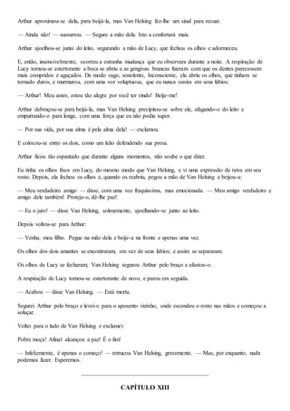 Arthur aproximou-se dela, para beijá-la, mas Van Helsing fez-lhe um sinal para recuar.
— Ainda não! — sussurrou. — Segure a mão dela. Isto a confortará mais.
Arthur ajoelhou-se junto do leito, segurando a mão de Lucy, que fechou os olhos e adormeceu.
E, então, insensivelmente, ocorreu a estranha mudança que eu observara durante a noite. A respiração de
Lucy tornou-se estertorante a boca se abriu e as gengivas brancas fizeram com que os dentes parecessem
mais compridos e aguçados. De modo vago, sonolento, Inconsciente, ela abriu os olhos, que tinham se
tornado duros, e murmurou, com uma voz voluptuosa, que eu nunca ouvira em seus lábios:
— Arthur! Meu amor, estou tão alegre por você ter vindo! Beije-me!
Arthur debruçou-se para beijá-la, mas Van Helsing precipitou-se sobre ele, afagando-o do leito e
empurrando-o para longe, com uma força que eu não podia supor.
— Por sua vida, por sua alma é pela alma dela! — exclamou.
E colocou-se entre os dois, como um leão defendendo sua presa.
Arthur ficou tão espantado que durante alguns momentos, não soube o que dizer.
Eu tinha os olhos fixos em Lucy, do mesmo modo que Van Helsing, e vi uma expressão de raiva em seu
rosto. Depois, ela fechou os olhos e, quando os reabriu, pegou a mão de Van Helsing e beijou-a:
— Meu verdadeiro amigo — disse, com uma voz fraquíssima, mas emocionada. — Meu amigo verdadeiro e
amigo dele também! Proteja-o, dê-lhe paz!
— Eu o juro! — disse Van Helsing, solenemente, ajoelhando-se junto ao leito.
Depois voltou-se para Arthur:
— Venha, meu filho. Pegue na mão dela e beije-a na fronte e apenas uma vez.
Os olhos dos dois amantes se encontraram, em vez de seus lábios; e assim se separaram.
Os olhos de Lucy se fecharam; Van Helsing segurou Arthur pelo braço e afastou-o.
A respiração de Lucy tornou-se estertorante de novo, e parou em seguida.
— Acabou — disse Van Helsing. — Está morta.
Segurei Arthur pelo braço e levei-o para o aposento vizinho, onde escondeu o rosto nas mãos e começou a
soluçar.
Voltei para o lado de Van Helsing e exclamei:
Pobre moça! Afinal alcançou a paz! É o fim!
— Infelizmente, é apenas o começo! — retrucou Van Helsing, gravemente. — Mas, por enquanto, nada
podemos fazer. Esperemos.
CAPÍTULO XIII
 