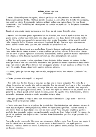 DIÁRIO DO DR. SIEWARD
(Continuação)
O enterro foi marcado para o dia seguinte, a fim de que Lucy e sua mãe pudessem ser enterradas juntas.
Tomei as providências devidas. Não havia parentes na cidade é, como Arthur teve de voltar no dia seguinte,
para assistir ao enterro de seu pai, não pudemos, notificar nenhum que pudesse haver. Em vista dessas
circunstâncias, eu e Van Helsing nos encarregamos ele examinar os papéis, etc. Ele fez questão de examinar
os papéis de Lucy.
Tirando de uma carteira o papel que estava no colo dela e que ela rasgara dormindo, disse:
— Quando você descobrir quem é o procurador da Sra. Westenra, sele todos os papéis e escreva para ele.
Quanto a mim, vou ficar aqui neste quarto e no antigo quarto de Miss Lucy, durante toda a noite, vendo o
que há. Não convém que seus próprios pensamentos caiam na mão de estranhos. Arthur amanhã poderá
cuidar dos papéis da Sra. Westenra, pois o enterro do pai dele foi hoje. Devemos, agora, descansar um
pouco. Amanhã teremos muito que fazer, mas esta noite não precisarão de nós.
Antes de sairmos, fomos ver de novo a pobre Lucy. O quarto já estava transformado numa câmara ardente.
Havia muitas flores e a morte se tornara o menos repulsiva que pode ser. O rosto de Lucy estava coberto
com um lençol e, quando o professor o descobriu, delicadamente, tanto eu quanto ele ficamos surpreendidos
com a beleza da morta. Era difícil para mim acreditar que estava contemplando um cadáver.
— Fique aqui até eu voltar — disse o professor. E saiu do quarto. Voltou trazendo um punhado de alho
bravo que tirara de uma caixa que estava no vestíbulo, mas que não fora aberta, e espalhou as flores sobre o
corpo e em torno do leito. Depois tirou do peito um pequeno crucifixo de ouro e colocou-o sobre a boca de
Lucy. Em seguida, desceu o lençol sobre a cabeça e nós nos retiramos.
— Amanhã, quero que você me traga, antes da noite, um jogo de bisturis para autópsia — disse-me Van
Helsing.
— Temos que fazer uma autópsia? — perguntei.
— Sim e não. Vou lhe dizer do que se trata, mas não diga uma só palavra a ninguém. Vou cortar-lhe a
cabeça fora e retirar seu coração. Mas você, um cirurgião, ficar tão chocado! Você, que já vi fazer operações
tão difíceis! Mas estou me esquecendo, caro amigo John, que você a amava. Eu preferiria fazer a operação
esta noite, mas não posso, por causa de Arthur. Ele ficará livre depois do enterro de seu pai, amanhã, e há de
querer vê-la... Depois que ela estiver fechada no caixão, para o dia seguinte, nós o destamparemos, faremos
a operação e tornaremos a tampar o caixão, sem deixar ninguém saber.
— Mas para que mutilar o corpo da infeliz sem necessidade? É monstruoso! Amigo John — disse Van
Helsing, pondo a mão em meu ombro.
— Tenho muita pena de você e, se pudesse, lhe pouparia isso. Mas há coisas que você não sabe, mas tem de
saber, e deve dar graças a Deus porque as sei, embora não sejam coisas agradáveis. Você me conhece há
tanto tempo! Já me viu fazer alguma coisa sem um motivo justo? Posso errar, mas acredito no que faço.
Você não ficou espantado, ou talvez mesmo horrorizado, quando não deixei Arthur beijá-la? No entanto, viu
que ela me agradeceu e me beijou as mãos. Pois bem. Tenho bons motivos para fazer o que pretendo. Terá
confiança em mim?
Apertei-lhe a mão, prometendo. Vi-o entrar para o seu quarto e fechar a porta. Antes de entrar para o meu, vi
uma das criadas entrar no quarto onde Lucy se encontrava e fiquei comovido com aquela prova de
dedicação. Vencendo o medo tão natural, a pobre moça ia ficar junto da patroa, para que seus restos mortais
não ficassem sozinhos...
 