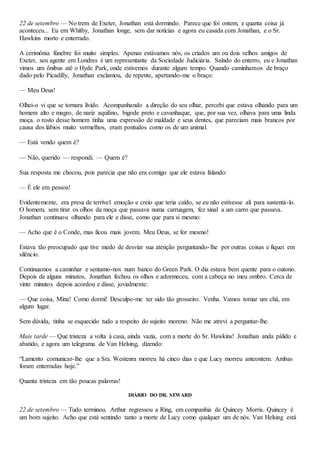 22 de setembro — No trem de Exeter, Jonathan está dormindo. Parece que foi ontem, e quanta coisa já
aconteceu... Eu em Whitby, Jonathan longe, sem dar notícias e agora eu casada com Jonathan, e o Sr.
Hawkins morto e enterrado.
A cerimônia fúnebre foi muito simples. Apenas estávamos nós, os criados um ou dois velhos amigos de
Exeter, seu agente em Londres é um representante da Sociedade Judiciária. Saindo do enterro, eu e Jonathan
vimos um ônibus até o Hyde Park, onde estivemos durante algum tempo. Quando caminhamos de braço
dado pelo Picadilly, Jonathan exclamou, de repente, apertando-me o braço:
— Meu Deus!
Olhei-o vi que se tornara lívido. Acompanhando a direção do seu olhar, percebi que estava olhando para um
homem alto e magro, de nariz aquilino, bigode preto e cavanhaque, que, por sua vez, olhava para uma linda
moça. o rosto desse homem tinha uma expressão de maldade e seus dentes, que pareciam mais brancos por
causa dos lábios muito vermelhos, eram pontudos como os de um animal.
— Está vendo quem é?
— Não, querido — respondi. — Quem é?
Sua resposta me chocou, pois parecia que não era comigo que ele estava falando:
— É ele em pessoa!
Evidentemente, era presa de terrível emoção e creio que teria caído, se eu não estivesse ali para sustentá-lo.
O homem, sem tirar os olhos da moça que passava numa carruagem, fez sinal a um carro que passava.
Jonathan continuou olhando para ele e disse, como que para si mesmo:
— Acho que é o Conde, mas ficou mais jovem. Meu Deus, se for mesmo!
Estava tão preocupado que tive medo de desviar sua atenção perguntando-lhe por outras coisas e fiquei em
silêncio.
Continuamos a caminhar e sentamo-nos num banco do Green Park. O dia estava bem quente para o outono.
Depois de alguns minutos, Jonathan fechou os olhos e adormeceu, com a cabeça no meu ombro. Cerca de
vinte minutos depois acordou e disse, jovialmente:
— Que coisa, Mina! Como dormi! Desculpe-me ter sido tão grosseiro. Venha. Vamos tomar um chá, em
algum lugar.
Sem dúvida, tinha se esquecido tudo a respeito do sujeito moreno. Não me atrevi a perguntar-lhe.
Mais tarde — Que tristeza a volta à casa, ainda vazia, com a morte do Sr. Hawkins! Jonathan anda pálido e
abatido, e agora um telegrama de Van Helsing, dizendo:
“Lamento comunicar-lhe que a Sra. Westenra morreu há cinco dias e que Lucy morreu anteontem. Ambas
foram enterradas hoje.”
Quanta tristeza em tão poucas palavras!
DIÁRIO DO DR. SEWARD
22 de setembro — Tudo terminou. Arthur regressou a Ring, em companhia de Quincey Morris. Quincey é
um bom sujeito. Acho que está sentindo tanto a morte de Lucy como qualquer um de nós. Van Helsing está
 