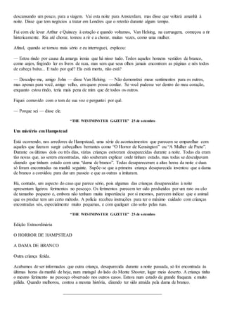 descansando um pouco, para a viagem. Vai esta noite para Amsterdam, mas disse que voltará amanhã à
noite. Disse que tem negócios a tratar em Londres que o reterão durante algum tempo.
Fui com ele levar Arthur e Quincey à estação e quando voltamos, Van Helsing, na carruagem, começou a rir
histericamente. Riu até chorar, tornou a rir e a chorar, muitas vezes, como uma mulher.
Afinal, quando se tornou mais sério e eu interroguei, explicou:
— Estou rindo por causa da amarga ironia que há nisso tudo. Todos aqueles homens vestidos de branco,
como anjos, fingindo ler os livros de reza, mas sem que seus olhos jamais encontrem as páginas e nós todos
de cabeça baixa... E tudo por quê? Ela está morta, não está?
— Desculpe-me, amigo John — disse Van Helsing. — Não demonstrei meus sentimentos para os outros,
mas apenas para você, amigo velho, em quem posso confiar. Se você pudesse ver dentro do meu coração,
enquanto estou rindo, teria mais pena de mim que de todos os outros.
Fiquei comovido com o tom de sua voz e perguntei por quê.
— Porque sei — disse ele.
“THE WESTMINSTER GAZETTE” 25 de setembro
Um mistério em Hampstead
Está ocorrendo, nos arredores de Hampstead, uma série de acontecimentos que parecem se emparelhar com
aqueles que fizeram surgir cabeçalhos berrantes como “O Horror de Kensington” ou “A Mulher de Preto”.
Durante os últimos dois ou três dias, várias crianças estiveram desaparecidas durante a noite. Todas ela eram
tão novas que, ao serem encontradas, não souberam explicar onde tinham estado, mas todas se desculpavam
dizendo que tinham estado com uma “dama de branco”. Todas desapareceram a altas horas da noite e duas
só foram encontradas na manhã seguinte. Supõe-se que a primeira criança desaparecida inventou que a dama
de branco a convidou para dar um passeio e que as outras a imitaram.
Há, contudo, um aspecto do caso que parece sério, pois algumas das crianças desaparecidas à noite
apresentam ligeiros ferimentos no pescoço. Os ferimentos parecem ter sido produzidos por um rato ou cão
de tamanho pequeno e, embora não tenham muita importância por si mesmos, parecem indicar que o animal
que os produz tem um certo método. A polícia recebeu instruções para ter o máximo cuidado com crianças
encontradas sós, especialmente muito pequenas, e com qualquer cão solto pelas ruas.
“THE WESTMINSTER GAZETTE” 25 de setembro
Edição Extraordinária
O HORROR DE HAMPSTEAD
A DAMA DE BRANCO
Outra criança ferida.
Acabamos de ser informados que outra criança, desaparecida durante a noite passada, só foi encontrada às
últimas horas da manhã de hoje, num matagal do lado do Monte Shooter, lugar meio deserto. A criança tinha
o mesmo ferimento no pescoço observado nos outros casos. Estava num estado de grande fraqueza e muito
pálida. Quando melhorou, contou a mesma história, dizendo ter sido atraída pela dama de branco.
 
