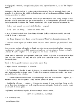 ele me pergunte. Felizmente, datilografei meu próprio diário, e poderei mostrar-lhe, no caso dele perguntar
por Lucy.
Mais tarde — Ele já veio e já se foi embora. Que encontro estranho! Sinto-me atordoada. Pareço estar
sonhando. Se eu não tivesse lido o diário de Jonathan antes, não teria aceito esta possibilidade. Coitado de
Jonathan, como deve ter sofrido!
O Dr. Van Helsing apareceu às duas e meia e disse-me que tinha vindo ver Mina Murray, a amiga de Lucy
Westenra. Pediu-me para contar tudo que eu sabia a respeito de Lucy e respondi-lhe que escrevia um diária e
que podia mostrá-lo, se quisesse. Ele o aceitou, agradecendo muito, depois perguntou por meu marido.
— Ele ficou muito chocado com a morte do Sr. Hawkins — respondi.
— Eu sei — disse Van Helsing. — Li suas duas últimas cartas.
— Acho que isso o perturbou muito, pois quando estávamos na cidade, quinta-feira passada, teve uma
espécie de choque — acrescentei.
— Um choque, tão pouco tempo depois de uma febre cerebral! Não é bom. Que espécie de choque foi.
— Ele achou que vira alguém que lhe fazia lembrar uma coisa terrível, uma coisa que provocara sua febre
cerebral.
Nesse momento, senti que tudo aquilo era demais para mim. A pena que sentia de Jonathan, o horror que
experimentara, o mistério do seu diário e o pavor que aquilo me provocava, tudo me dominou em tumulto.
Lancei-me de joelhos e implorei ao médico que pusesse meu marido bom de novo.
Ele me acalmou, dizendo-me que eu precisava comer, pois Jonathan não gostaria de me encontrar tão pálida.
Disse que ficaria em Exeter esta noite, pois queria refletir sobre o que eu lhe dissera e, depois fazer-me
algumas perguntas.
Depois do almoço, quando voltamos à sala de visitas, ele me disse:
— Agora, conte-me tudo a respeito do seu marido.
— Dr. Van Helsing — disse-lhe eu, antes de começar — o que tenho de lhe contar é tão esquisito que receio
que o senhor ria de mim ou de meu marido. O senhor deve se mostrar tolerante para comigo e não pensar
que acreditei nestas coisas estranhas.
— Se a senhora soubesse como é estranho o que me traz aqui, então seria a sua vez de rir — replicou ele. —
Aprendi a não fazer pouco de qualquer crença, por mais absurda que pareça.
— Agradeço-lhe mil vezes! — exclamei. — O senhor tirou um peso de minha consciência. Se me permitir,
vou lhe dar o diário de Jonathan para ler. É comprido, mas eu o datilografei. Depois de ler, o senhor poderá
ter a bondade de dar sua opinião.
Ele prometeu, e saiu levando os papéis, ficando de almoçar conosco amanhã.
CARTA DE VAN HELSING A SR. HARKER
25 de setembro, 6 horas.
Prezada Madame Mina:
 