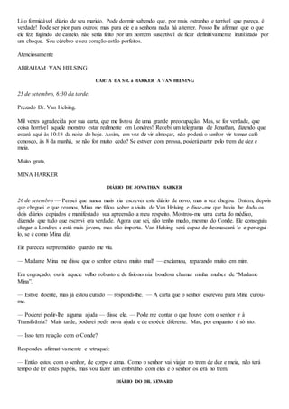 Li o formidável diário de seu marido. Pode dormir sabendo que, por mais estranho e terrível que pareça, é
verdade! Pode ser pior para outros; mas para ele e a senhora nada há a temer. Posso lhe afirmar que o que
ele fez, fugindo do castelo, não seria feito por um homem suscetível de ficar definitivamente inutilizado por
um choque. Seu cérebro e seu coração estão perfeitos.
Atenciosamente
ABRAHAM VAN HELSING
CARTA DA SR. a HARKER A VAN HELSING
25 de setembro, 6:30 da tarde.
Prezado Dr. Van Helsing.
Mil vezes agradecida por sua carta, que me livrou de uma grande preocupação. Mas, se for verdade, que
coisa horrível aquele monstro estar realmente em Londres! Recebi um telegrama de Jonathan, dizendo que
estará aqui às 10:18 da noite de hoje. Assim, em vez de vir almoçar, não poderá o senhor vir tomar café
conosco, às 8 da manhã, se não for muito cedo? Se estiver com pressa, poderá partir pelo trem de dez e
meia.
Muito grata,
MINA HARKER
DIÁRIO DE JONATHAN HARKER
26 de setembro — Pensei que nunca mais iria escrever este diário de novo, mas a vez chegou. Ontem, depois
que cheguei e que ceamos, Mina me falou sobre a visita de Van Helsing e disse-me que havia lhe dado os
dois diários copiados e manifestado sua apreensão a meu respeito. Mostrou-me uma carta do médico,
dizendo que tudo que escrevi era verdade. Agora que sei, não tenho medo, mesmo do Conde. Ele conseguiu
chegar a Londres e está mais jovem, mas não importa. Van Helsing será capaz de desmascará-lo e persegui-
lo, se é como Mina diz.
Ele pareceu surpreendido quando me viu.
— Madame Mina me disse que o senhor estava muito mal! — exclamou, reparando muito em mim.
Era engraçado, ouvir aquele velho robusto e de fisionornia bondosa chamar minha mulher de “Madame
Mina”.
— Estive doente, mas já estou curado — respondi-lhe. — A carta que o senhor escreveu para Mina curou-
me.
— Poderei pedir-lhe alguma ajuda — disse ele. — Pode me contar o que houve com o senhor ir à
Transilvânia? Mais tarde, poderei pedir nova ajuda e de espécie diferente. Mas, por enquanto é só isto.
— Isso tem relação com o Conde?
Respondeu afirmativamente e retruquei:
— Então estou com o senhor, de corpo e alma. Como o senhor vai viajar no trem de dez e meia, não terá
tempo de ler estes papéis, mas vou fazer um embrulho com eles e o senhor os lerá no trem.
DIÁRIO DO DR. SEWARD
 
