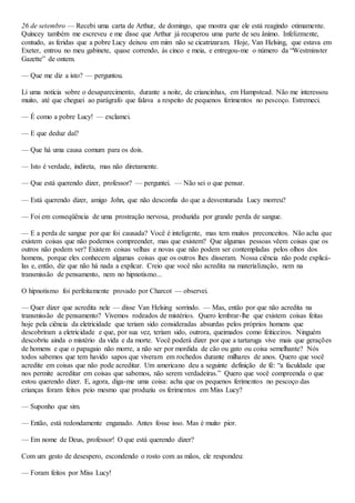 26 de setembro — Recebi uma carta de Arthur, de domingo, que mostra que ele está reagindo otimamente.
Quíncey também me escreveu e me disse que Arthur já recuperou uma parte de seu ânimo. Infelizmente,
contudo, as feridas que a pobre Lucy deixou em mim não se cicatrizaram. Hoje, Van Helsing, que estava em
Exeter, entrou no meu gabinete, quase correndo, às cinco e meia, e entregou-me o número da “Westminster
Gazette” de ontem.
— Que me diz a isto? — perguntou.
Li uma notícia sobre o desaparecimento, durante a noite, de criancinhas, em Hampstead. Não me interessou
muito, até que cheguei ao parágrafo que falava a respeito de pequenos ferimentos no pescoço. Estremeci.
— É como a pobre Lucy! — exclamei.
— E que deduz daí?
— Que há uma causa comum para os dois.
— Isto é verdade, indireta, mas não diretamente.
— Que está querendo dizer, professor? — perguntei. — Não sei o que pensar.
— Está querendo dizer, amigo John, que não desconfia do que a desventurada Lucy morreu?
— Foi em conseqüência de uma prostração nervosa, produzida por grande perda de sangue.
— E a perda de sangue por que foi causada? Você é inteligente, mas tem muitos preconceitos. Não acha que
existem coisas que não podemos compreender, mas que existem? Que algumas pessoas vêem coisas que os
outros não podem ver? Existem coisas velhas e novas que não podem ser contempladas pelos olhos dos
homens, porque eles conhecem algumas coisas que os outros lhes disseram. Nossa ciência não pode explicá-
las e, então, diz que não há nada a explicar. Creio que você não acredita na materialização, nem na
transmissão de pensamento, nem no hipnotismo...
O hipnotismo foi perfeitamente provado por Charcot — observei.
— Quer dizer que acredita nele — disse Van Helsing sorrindo. — Mas, então por que não acredita na
transmissão de pensamento? Vivemos rodeados de mistérios. Quero lembrar-lhe que existem coisas feitas
hoje pela ciência da eletricidade que teriam sido consideradas absurdas pelos próprios homens que
descobriram a eletricidade e que, por sua vez, teriam sido, outrora, queimados como feiticeiros. Ninguém
descobriu ainda o mistério da vida e da morte. Você poderá dizer por que a tartaruga vive mais que gerações
de homens e que o papagaio não morre, a não ser por mordida de cão ou gato ou coisa semelhante? Nós
todos sabemos que tem havido sapos que viveram em rochedos durante milhares de anos. Quero que você
acredite em coisas que não pode acreditar. Um americano deu a seguinte definição de fé: “a faculdade que
nos permite acreditar em coisas que sabemos, não serem verdadeiras.” Quero que você compreenda o que
estou querendo dizer. E, agora, diga-me uma coisa: acha que os pequenos ferimentos no pescoço das
crianças foram feitos peio mesmo que produziu os ferimentos em Miss Lucy?
— Suponho que sim.
— Então, está redondamente enganado. Antes fosse isso. Mas é muito pior.
— Em nome de Deus, professor! O que está querendo dizer?
Com um gesto de desespero, escondendo o rosto com as mãos, ele respondeu:
— Foram feitos por Miss Lucy!
 