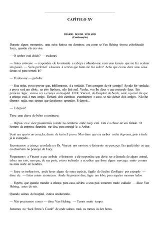 CAPÍTULO XV
DIÁRIO DO DR. SEWARD
(Continuação)
Durante alguns momentos, uma raiva furiosa me dominou; era como se Van Helsing tivesse esbofeteado
Lucy, quando ela era viva.
— O senhor está doido? — exclamei.
— Antes estivesse — respondeu ele levantando a cabeça e olhando-me com uma ternura que me fez acalmar
um pouco. — Seria preferível a loucura à certeza que tanto me faz sofrer! Acha que eu iria dizer uma coisa
destas só para torturá-lo?
— Perdoe-me — pedi-lhe.
— Esta noite, posso provar que, infelizmente, é a verdade. Tem coragem de vir comigo? Se não for verdade,
a prova será um alívio; na pior hipótese, não fará mal. Venha, vou lhe dizer o que pretendo fazer. Em
primeiro lugar, vamos ver a criança no hospital. O Dr. Vincent, do Hospital do Norte, onde o jornal diz que
a criança está, é meu amigo. Deixará dois cientistas examinarem o caso, se não deixar dois amigos. Não lhe
diremos nada, mas apenas que desejamos aprender. E depois...
— E depois?
Tirou uma chave do bolso e continuou:
— Depois, eu e você passaremos à noite no cemitério onde Lucy está. Esta é a chave de seu túmulo. O
homem da empresa funerária me deu, para entregá-la a Arthur.
Senti um aperto no coração, diante da terrível prova. Mas disse que era melhor andar depressa, pois a tarde
já ia avançada...
Encontramos a criança acordada e o Dr. Vincent nos mostrou o ferimento no pescoço. Era igualzinho ao que
eu observara no pescoço de Lucy.
Perguntamos a Vincent a que atribuía o ferimento e ele respondeu que devia ser a dentada de algum animal,
talvez um rato, mas que, de sua parte, estava inclinado a acreditar que fosse algum morcego, muito comum
na zona norte de Londres.
— Entre os inofensivos, pode haver algum de outra espécie, fugido do Jardim Zoológico por exemplo —
disse ele. — Estas coisas acontecem. Ainda há poucos dias, fugiu um lobo, para aqueles mesmos lados.
— Espero, que quando mandar a criança para casa, advirta a seus pais tomarem muito cuidado — disse Van
Helsing, antes de sair.
Quando saímos do hospital, estava anoitecendo.
— Não precisamos correr — disse Van Helsing. — Temos muito tempo.
Jantamos no “Jack Straw’s Castle” de onde saímos mais ou menos às dez horas.
 