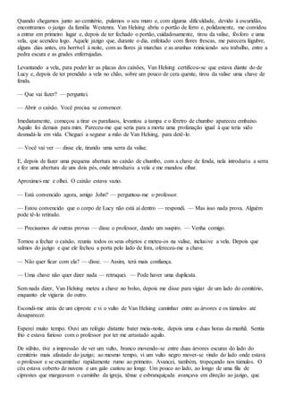 Quando chegamos junto ao cemitério, pulamos o seu muro e, com alguma dificuldade, devido à escuridão,
encontramos o jazigo da família Westenra. Van Helsing abriu o portão de ferro e, polidamente, me convidou
a entrar em primeiro lugar e, depois de ter fechado o portão, cuidadosamente, tirou da valise, fósforo e uma
vela, que acendeu logo. Aquele jazigo que, durante o dia, enfeitado com flores frescas, me parecera lúgubre,
alguns dias antes, era horrível à noite, com as flores já murchas e as aranhas reiniciando seu trabalho, entre a
pedra escura e as grades enferrujadas.
Levantando a vela, para poder ler as placas dos caixões, Van Helsing certificou-se que estava diante do de
Lucy e, depois de ter prendido a vela no chão, sobre um pouco de cera quente, tirou da valise uma chave de
fenda.
— Que vai fazer? — perguntei.
— Abrir o caixão. Você precisa se convencer.
Imediatamente, começou a tirar os parafusos, levantou a tampa e o féretro de chumbo apareceu embaixo.
Aquilo foi demais para mim. Pareceu-me que seria para a morta uma profanação igual à que teria sido
desnudá-la em vida. Cheguei a segurar a mão de Van Helsing, para detê-lo.
— Você vai ver — disse ele, tirando uma serra da valise.
E, depois de fazer uma pequena abertura no caixão de chumbo, com a chave de fenda, nela introduziu a serra
e fez uma abertura de uns dois pés, onde introduziu a vela e me mandou olhar.
Aproximei-me e olhei. O caixão estava vazio.
— Está convencido agora, amigo John? — perguntou-me o professor.
— Estou convencido que o corpo de Lucy não está aí dentro — respondi. — Mas isso nada prova. Alguém
pode tê-lo retirado.
— Precisamos de outras provas — disse o professor, dando um suspiro. — Venha comigo.
Tornou a fechar o caixão, reuniu todos os seus objetos e meteu-os na valise, inclusive a vela. Depois que
salmos do jazigo e que ele fechou a porta pelo lado de fora, ofereceu-me a chave.
— Não quer ficar com ela? — disse. — Assim, terá mais confiança.
— Uma chave não quer dizer nada — retruquei. — Pode haver uma duplicata.
Sem nada dizer, Van Helsing meteu a chave no bolso, depois me disse para vigiar de um lado do cemitério,
enquanto ele vigiaria do outro.
Escondi-me atrás de um cipreste e vi o vulto de Van Helsing caminhar entre as árvores e os túmulos até
desaparecer.
Esperei muito tempo. Ouvi um relógio distante bater meia-noite, depois uma e duas horas da manhã. Sentia
frio e estava furioso com o professor por ter me arrastado aquilo.
De súbito, tive a impressão de ver um vulto, branco movendo-se entre duas árvores escuras do lado do
cemitério mais afastado do jazigo; ao mesmo tempo, vi um vulto negro mover-se vindo do lado onde estava
o professor e se encaminhar rapidamente rumo ao primeiro. Avancei, também, tropeçando nos túmulos. O
céu estava coberto de nuvens e um galo cantou ao longe. Um pouco ao lado, ao longo de uma fila de
ciprestes que margeavam o caminho da igreja, tênue e esbranquiçada avançava em direção ao jazigo, que
 