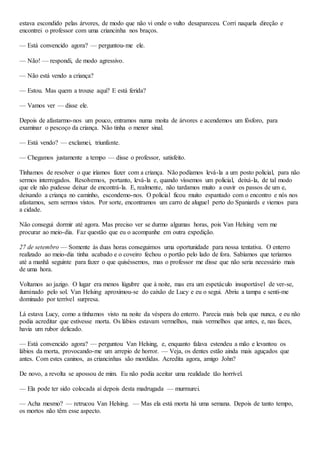 estava escondido pelas árvores, de modo que não vi onde o vulto desapareceu. Corri naquela direção e
encontrei o professor com uma criancinha nos braços.
— Está convencido agora? — perguntou-me ele.
— Não! — respondi, de modo agressivo.
— Não está vendo a criança?
— Estou. Mas quem a trouxe aqui? E está ferida?
— Vamos ver — disse ele.
Depois de afastarmo-nos um pouco, entramos numa moita de árvores e acendemos um fósforo, para
examinar o pescoço da criança. Não tinha o menor sinal.
— Está vendo? — exclamei, triunfante.
— Chegamos justamente a tempo — disse o professor, satisfeito.
Tínhamos de resolver o que iríamos fazer com a criança. Não podíamos levá-la a um posto policial, para não
sermos interrogados. Resolvemos, portanto, levá-la e, quando víssemos um policial, deixá-la, de tal modo
que ele não pudesse deixar de encontrá-la. E, realmente, não tardamos muito a ouvir os passos de um e,
deixando a criança no caminho, escondemo-nos. O policial ficou muito espantado com o encontro e nós nos
afastamos, sem sermos vistos. Por sorte, encontramos um carro de aluguel perto do Spaniards e viemos para
a cidade.
Não consegui dormir até agora. Mas preciso ver se durmo algumas horas, pois Van Helsing vem me
procurar ao meio-dia. Faz questão que eu o acompanhe em outra expedição.
27 de setembro — Somente às duas horas conseguimos uma oportunidade para nossa tentativa. O enterro
realizado ao meio-dia tinha acabado e o coveiro fechou o portão pelo lado de fora. Sabíamos que teríamos
até a manhã seguinte para fazer o que quiséssemos, mas o professor me disse que não seria necessário mais
de uma hora.
Voltamos ao jazigo. O lugar era menos lúgubre que à noite, mas era um espetáculo insuportável de ver-se,
iluminado pelo sol. Van Helsing aproximou-se do caixão de Lucy e eu o segui. Abriu a tampa e senti-me
dominado por terrível surpresa.
Lá estava Lucy, como a tínhamos visto na noite da véspera do enterro. Parecia mais bela que nunca, e eu não
podia acreditar que estivesse morta. Os lábios estavam vermelhos, mais vermelhos que antes, e, nas faces,
havia um rubor delicado.
— Está convencido agora? — perguntou Van Helsing, e, enquanto falava estendeu a mão e levantou os
lábios da morta, provocando-me um arrepio de horror. — Veja, os dentes estão ainda mais aguçados que
antes. Com estes caninos, as criancinhas são mordidas. Acredita agora, amigo John?
De novo, a revolta se apossou de mim. Eu não podia aceitar uma realidade tão horrível.
— Ela pode ter sido colocada aí depois desta madrugada — murmurei.
— Acha mesmo? — retrucou Van Helsing. — Mas ela está morta há uma semana. Depois de tanto tempo,
os mortos não têm esse aspecto.
 