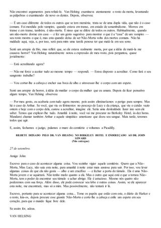 Não encontrei argumentos para refutá-lo. Van Helsing examinava atentamente o rosto da morta, levantando
as pálpebras e examinando de novo os dentes. Depois, observou:
— É um caso diferente de todos os outros que se tem memória; trata-se de uma dupla vida, que não é o caso
comum. Foi mordida pelo vampiro, quando estava em transe, em estado de sonambulismo. Morreu em
transe e em transe, também, é não-morta. É nisso que se difere de todos os outros. Habitualmente, quando
um não-morto dorme em casa — e fez um gesto sugestivo para mostrar o que é a “casa” de um vampiro —
seu rosto mostra o que é, mas esta quando deixa de ser Não-Morta volta dos mortos comuns. Não há
maldade aqui, veja, e, por isso, será para mim uma tarefa penosa ter que matá-la em seu sono.
Senti um arrepio de frio, mas refleti que, se ela estava realmente morta, por que a idéia de matá-la me
causava horror? Van Helsing naturalmente notou a expressão de meu rosto, pois perguntou, quase
jovialmente:
— Está acreditando agora?
— Não me force a aceitar tudo ao mesmo tempo — respondi. — Estou disposto a acreditar. Como fará o seu
sangrento trabalho?
— Vou cortar-lhe a cabeça e encher sua boca de alho e atravessar-lhe o corpo com um espeto.
Senti um arrepio de horror, à idéia de mutilar o corpo da mulher que eu amara. Depois de ficar pensativo
algum tempo, Van Helsing observou:
— Por meu gosto, eu acabaria com tudo agora mesmo, pois assim eliminaríamos o perigo para sempre. Mas
há o caso de Arthur. Se você, que viu os férimentos no pescoço de Lucy e da criança, que viu o caixão vazio
ontem e hoje com o corpo dela, custou a acreditar, imagine ele. Seria uma deslealdade fazer isto sem ele
saber. Temos que explicar-lhe tudo. Amanhã à noite, você vai me procurar no Berkeley Hotel, às dez horas.
Mandarei chamar também Arthur e aquele simpático americano que doou seu sangue. Mais tarde, teremos
todos que agir.
E, assim, fechamos o jazigo, pulamos o muro do cemitério e voltamos a Picadilly.
BILHETE DEIXADO PELO DR. VAN HELSING NO BERKELEY HOTEL E ENDEREÇADO AO DR. JOHN
SEWARD
(Não entregue)
27 de setembro.
Amigo John:
Escrevo para o caso de acontecer alguma coisa. Vou sozinho vigiar aquele cemitério. Quero que a Não-
Morta, Miss Lucy, não saia esta noite, para amanhã à noite estar mais ansiosa para sair. Por isso, vou levar
algumas coisas de que ela não gosta — alho e um crucifixo — e fechar a porta do túmulo. Ela é uma Não-
Morta jovem e se aquietará. Não tenho medo quanto a ela. Mas o outro que aqui está e que a tornou Não-
Morta, tem o poder de encontrar seu túmulo e achar abrigo. Ele é astucioso. Mesmo nós quatro não
poderemos com sua força. Além disso, ele pode convocar seu lobo e outras coisas. Assim, se ele aparecer
esta noite, me encontrará, mas só a mim. Mas possivelmente, não tentará ir lá.
Escrevo, portanto para se acontecer alguma coisa... Tome os papéis que estão com este, o diário de Harker e
o resto, leia-os, depois procure esse grande Não-Morto e corte-lhe a cabeça e enfie um espeto em seu
coração, para que o mundo fique livre dele.
Se assim for, adeus.
VAN HELSING
 