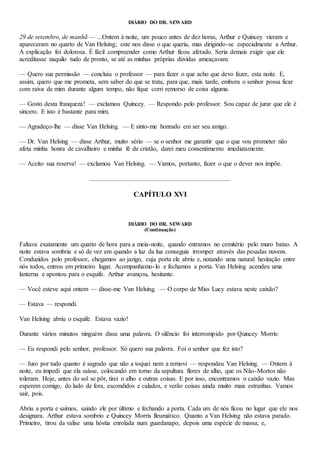 DIÁRIO DO DR. SEWARD
29 de setembro, de manhã — ...Ontem à noite, um pouco antes de dez horas, Arthur e Quincey vieram e
apareceram no quarto de Van Helsing; este nos disse o que queria, mas dirigindo-se especialmente a Arthur.
A explicação foi dolorosa. É fácil compreender como Arthur ficou afetado. Seria demais exigir que ele
acreditasse naquilo tudo de pronto, se até as minhas próprias dúvidas ameaçavam.
— Quero sua permissão — concluiu o professor — para fazer o que acho que devo fazer, esta noite. E,
assim, quero que me prometa, sem saber do que se trata, para que, mais tarde, embora o senhor possa ficar
com raiva de mim durante algum tempo, não fique corri remorso de coisa alguma.
— Gosto desta franqueza! — exclamou Quincey. — Respondo pelo professor. Sou capaz de jurar que ele é
sincero. E isto é bastante para mim.
— Agradeço-lhe — disse Van Helsing. — E sinto-me honrado em ser seu amigo.
— Dr. Van Helsing — disse Arthur, muito sério — se o senhor me garantir que o que vou prometer não
afeta minha honra de cavalheiro e minha fé de cristão, darei meu consentimento imediatamente.
— Aceito sua reserva! — exclamou Van Helsing. — Vamos, portanto, fazer o que o dever nos impõe.
CAPÍTULO XVI
DIÁRIO DO DR. SEWARD
(Continuação)
Faltava exatamente um quarto de hora para a meia-noite, quando entramos no cemitério pelo muro baixo. A
noite estava sombria e só de vez em quando a luz da lua conseguia irromper através das pesadas nuvens.
Conduzidos pelo professor, chegamos ao jazigo, cuja porta ele abriu e, notando uma natural hesitação entre
nós todos, entrou em primeiro lugar. Acompanhamo-lo e fechamos a porta. Van Helsing acendeu uma
lanterna e apontou para o esquife. Arthur avançou, hesitante.
— Você esteve aqui ontem — disse-me Van Helsing. — O corpo de Miss Lucy estava neste caixão?
— Estava — respondi.
Van Helsing abriu o esquife. Estava vazio!
Durante vários minutos ninguém disse uma palavra. O silêncio foi interrompido por Quincey Morrís:
— Eu respondi pelo senhor, professor. Só quero sua palavra. Foi o senhor que fez isto?
— Juro por tudo quanto é sagrado que não a toquei nem a removi — respondeu Van Helsing. — Ontem à
noite, eu impedi que ela saísse, colocando em torno da sepultura flores de alho, que os Não-Mortos não
toleram. Hoje, antes do sol se pôr, tirei o alho e outras coisas. E por isso, encontramos o caixão vazio. Mas
esperem comigo, do lado de fora, escondidos e calados, e verão coisas ainda muito mais estranhas. Vamos
sair, pois.
Abriu a porta e saímos, saindo ele por último e fechando a porta. Cada um de nós ficou no lugar que ele nos
designara. Arthur estava sombrio e Quincey Morris fleumático. Quanto a Van Helsing não estava parado.
Primeiro, tirou da valise uma hóstia enrolada num guardanapo, depois uma espécie de massa, e,
 