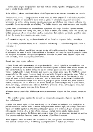 — Vamos, meus amigos; não poderemos fazer mais nada até amanhã. Quanto a este pequeno, não sofreu
muito e amanhã à noite estará bom.
Arthur e Quincey vieram para casa comigo e todos nós procuramos nos reanimar mutuamente no caminho.
29 de setembro, à noite — Um pouco antes de doze horas, eu, Arthur e Quince3f Morris fomos procurar o
professor. Dirigimo-nos ao cemitério à uma e meia e agimos de tal maneira que, quando os coveiros
terminaram sua tarefa e saíram, fechando o portão, e pensando que não havia mais ninguém, colocamo-nos
em posição. Em vez de sua valise preta habitual, Van Helsing trouxera uma maleta de couro, mais comprida.
Quando vimos que estávamos sós, acompanhamos o professor até o jazigo. Ele abriu a porta e entramos,
fechando-a por dentro. Van Helsing tirou, então, da maleta a lanterna, que acendeu, e duas velas de cera, que
também acendeu, e colocou sobre outros esquifes, para iluminar bem o interior do túmulo. Quando o caixão
de Lucy foi aberto, vimos seu corpo em toda a beleza.
— É realmente o corpo de Lucy ou algum demônio sob sua forma? — perguntou Arthur, com esforço.
— É seu corpo e, ao mesmo tempo, não é — respondeu Van Helsing. — Mas espere um pouco e vai vê-la
como era, e é.
Com seu método habitual, Van Helsing começou a retirar vários objetos da maleta. Primeiro uma lâmpada
de soldagem e um pouco de solda, depois os bisturis e, finalmente, um comprido espeto de pau com cerca de
três polegadas de espessura e três pés de comprimento, com uma das pontas muito aguçada. Depois, tirou
ainda um malho, desses usados para quebrar carvão.
Quando tudo estava pronto, exclamou:
— Antes de mais nada, quero explicar-lhes o que isso significa; vem da experiência e conhecimento dos
antigos e de todos que têm estudado o poder dos Não-Mortos. Quando se tornam assim, há uma mudança no
curso da imortalidade; não podem morrer, mas devem continuar pelos anos afora acrescentando novas
vítimas e multiplicando os males do mundo, pois todos os que morrem como presas dos NãoMortos tornam-
se, eles próprios, Não-Mortos. E assim o círculo vai se alargando. É o que lhe aconteceria, amigo Arthur, se
a pobre Lucy o tivesse beijado. A carreira da desventurada menina mal começou. Aquelas crianças cujo
sangue ela sugou ainda não constituem coisa grave, mas, se ela continuar vivendo como Não-Morta, elas
irão cada vez perdendo mais sangue e irão procurá-la, pelo poder que ela exercerá. Mas, se ela morrer de
verdade, tudo cessará. Em vez de fazer o mal durante à noite, ela tomará seu lugar entre os outros mortos.
Assim, meu amigo, será abençoada a mão que desfechar o golpe que a liberte. Estou disposto a isso, mas
não há, entre vocês, alguém com mais direito do que eu?
Nós todos olhamos para Arthur. Pálido como a neve e com as mãos trêmulas, ele disse, contudo, com a voz
firme:
— Meu verdadeiro amigo, agradeço-lhe do fundo de meu coração amargurado. Diga-me o que tenho de
fazer e não hesitarei!
— Muito bem, valente rapaz! — disse Van Helsing. — Um momento de coragem e tudo estará pronto. É
preciso atravessá-la com esta estaca. Será uma provação horrível, não vou negar, mas o tempo será curto e
depois você poderá regozijar-se. Mas não deve fraquejar, quando tiver começado. Segure a estaca com a
mão esquerda, pronto a colocá-la bem sobre o coração, e o martelo na mão direita. Depois, quando
começarmos a rezar a oração dos defuntos, para o que eu trouxe o livro de rezas, crave a estaca, em nome de
Deus, para que tudo fique bem para a morta que amamos e Não-Morta desapareça.
Arthur segurou a estaca e o martelo e fez o que tinha de fazer, sem que suas mãos tremessem. Van Helsing
abriu o missal e começou a ler, e eu e Quincey o acompanhávamos o melhor que podíamos.
 