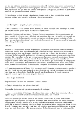 tem tido uma existência tempestuosa e mostra os sinais disso. Há cinqüenta anos, ocorreu aqui uma série de
grandes incêndios, que provocaram enormes prejuízos, em cinco ocasiões diferentes. No começo do século
XVII, suportou um sítio que durou três semanas, tendo perdido 13.000 pessoas, e as baixas da guerra foram
acrescidas dos que morreram de fome e miséria.
O Conde Drácula me havia indicado o Hotel Coroa Dourada, onde eu já era esperado. Uma anfitriã
simpática, vestindo trajes regionais, recebeu-me e deu-me as boas vindas.
— É o Herr inglês? — perguntou, fazendo uma mesura.
— Sim — respondi. — Sou Jonathan Harker. Sorrindo, ela fez um sinal a um velho em mangas de camisa,
que se retirou e voltou, pouco depois, trazendo-me a seguinte carta:
Meu amigo: Seja bem-vindo aos Montes Cárpatos. Espero-o com ansiedade. Desejo que passe uma boa
noite e amanhã, às três horas, tome a diligência que se destina a Bucovina, e na qual já está reservado um
lugar para o senhor. No Passo de Borgo, minha carruagem o estará esperando e o conduzirá até mim.
Espero que sua viagem de Londres até agora tenha sido boa e estou certo de que será agradável sua estada
em meu belo país. Seu amigo,
DRÁCULA.
4 de maio — O dono do hotel, segundo fui informado, recebeu uma carta do Conde, dando-lhe instruções
para reservar o melhor lugar para mim na diligência. Quando o interroguei a esse respeito, porém, ele me
pareceu reticente e fingiu que não estava entendendo o alemão que eu falava. Isso não podia ser verdade,
pois, antes, já o havia entendido perfeitamente; pelo menos, respondeu minhas perguntas como se as tivesse
entendido. Ele e sua mulher, a velha que me recebera, entreolharam-se, parecendo amedrontados. Quando
perguntei ao dono do hotel se conhecia o castelo do Conde Drácula, tanto ele como sua mulher se
resignaram que nada sabiam. Mas já estava tão perto da hora de partir que não tive tempo de fazer perguntas
a outra pessoa àquele respeito. Parecia haver um certo mistério, nada tranqüilizador. Pouco antes de minha
partida, a mulher do dono do hotel foi ao meu quarto e perguntou, sem esconder um grande nervosismo:
— O senhor tem mesmo que ir? Jovem Herr, tem mesmo que ir? Estava tão excitada que custei a entender o
que dizia. Parecia não estar mais dominando o pouco do alemão que conhecia e o misturava com alguma
outra língua que eu desconhecia. Quando lhe respondi que não podia deixar de ir, pois estavam me
esperando para um negócio importante, perguntou de novo:
— Sabe em que dia estamos?
Respondi que era 4 de maio, mas ela sacudiu a cabeça e retrucou:
— É claro! Sei muito bem, mas sabe que dia é hoje?
Como eu lhe dissesse que não estava compreendendo, ela continuou:
— Hoje é a véspera do dia de São Jorge. Não sabe que hoje, quando o relógio bater meia-noite, todos os
espíritos malignos do mundo estarão soltos? Que acontecerá, então, com o senhor?
Parecia tão assustada que procurei acalmá-la, mas em vão. Acabou caindo de joelhos diante de mim,
suplicando-me que não partisse, que esperasse, pelo menos, mais um ou dois dias. Sua atitude parecia-me
verdadeiramente ridícula e acabei ficando nervoso. Reafirmei que negócios importantes exigiam minha
partida. Ela se pós de pé, enxugando os olhos, e, tirando um pequeno crucifixo, entregou-mo. Como membro
da Igreja Anglicana, fiquei sem saber o que fazer, pois considero tais objetos como idólatras mas, ao mesmo
tempo, não queria desapontar a velha senhora, que estava tão bem intencionada e em tal estado de espírito.
 