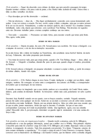 29 de setembro — Fiquei tão absorvido com a leitura do diário que nem percebi a passagem do tempo.
Quando terminei a leitura e fui para a sala de jantar, a Sra. Harker tinha acabado de voltar. Estava triste e
tinha os olhos vermelhos de chorar.
— Peço desculpas por ter-lhe aborrecido — exclamei.
— Não me aborreceu — disse ela. — Mas fiquei profundamente comovida com o pesar demonstrado pelo
senhor. A sua voz cortava o coração. Por isso, resolvi copiar o diário a máquina, para que os outros possam
lê-lo em vez de ouvi-lo. Naturalmente, o senhor me deixará ajudá-lo, não é mesmo? Eu e Jonathan estamos
trabalhando, noite e dia, depois que estivemos com o professor Van Helsing. Não devemos ter segredos
entre nós. Devemos trabalhar juntos e termos completa confiança uns nos outros.
— Tem razão — concordei. — Precisamos ser muito fortes, para executar a tarefa que temos pela frente.
Mas, agora, venha jantar.
DIÁRIO DE MINA HARKER
29 de setembro — Depois do jantar, fui com o Dr. Seward para o seu escritório. Ele trouxe o fonógrafo e eu
a máquina de escrever, e ele me deu as instruções necessárias.
Se eu não tivesse lido o diário de Jonathan na Transilvânia, não acreditaria nessa horrível história da morte
de Lucy. Felizmente, não tenho propensão para desmaiar.
— Vou tratar de escrever tudo, para que esteja pronto, quando o Dr. Van Helsing chegar — disse, afinal, ao
Dr. Seward. — Telegrafei a Jonathan, dizendo-lhe para vir para aqui, quando chegar a Londres, procedente
de Whitby.
O Dr. Seward colocou o fonógrafo em pequena velocidade e comecei a copiar o diário,_a partir do começo
do sétimo cilindro, tirando três cópias.
DIÁRIO DO DR. SEWARD
30 de setembro — O Sr. Harker chegou às nove horas. É muito inteligente e, a julgar por seu diário, muito
enérgico, também. Ele conseguiu as cartas entre o consignatário dos caixotes em Whitby e o transportador
de Londres que se encarregou de sua remessa.
É estranho eu nunca ter imaginado que a casa vizinha pudesse ser o esconderijo do Conde! Havia muitos
indícios, pela conduta do internado Renfield. Se tivéssemos sabido mais cedo, poderíamos ter salvo a pobre
Lucy.
Encontrei hoje Renfield sentado em seu quarto, com os braços cruzados, sorrindo. Naquele momento,
parecia tão sadio como qualquer um de nós. Sentei-me ao seu lado e conversei com ele sobre vários assuntos
que abordou com muita facilidade. Depois, por sua própria iniciativa, falou em voltar para casa, assunto que,
ao que eu saiba, jamais mencionou, desde que aqui se encontra. É estranho. Sei que as suas crises
correspondiam à presença do Conde na propriedade vizinha. Que significará, agora, essa sua estranha
calma? Desconfio dela. E, por precaução, determinei ao guarda vigiá-lo atentamente e ter uma camisa-de-
força à mão.
DIÁRIO DE JONATHAN HARKER
9 de setembro, no trem, em viagem para Londres — Quando recebi a atenciosa carta do Sr. Billington,
prontificando-se a me dar qualquer informação, pensei que o melhor era ir a Whitby. Meu primeiro objetivo
é descobrir para onde foi a horrível carga do Conde. O Sr. Billington pôs à minha disposição todas as cartas
relativas à consignação de caixotes. Tudo fora preparado com precisão. Vi a fatura: “Cinquenta caixotes de
terra comum destinadas a experiências.” Vi e copiei a cópia da carta li Carter Paterson e a resposta. Depois,
conversei com os funcionários da Alfândega e da Guarda Costeira, que me falaram sobre a estranha chegada
 