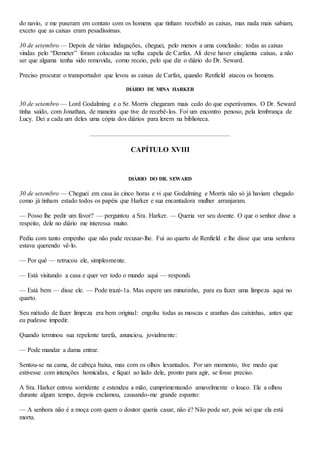 do navio, e me puseram em contato com os homens que tinham recebido as caixas, mas nada mais sabiam,
exceto que as caixas eram pesadíssimas.
30 de setembro — Depois de várias indagações, cheguei, pelo menos a uma conclusão: todas as caixas
vindas pelo “Demeter” foram colocadas na velha capela de Carfax. Ali deve haver cinqüenta caixas, a não
ser que alguma tenha sido removida, como receio, pelo que diz o diário do Dr. Seward.
Preciso procurar o transportador que levou as caixas de Carfax, quando Renfield atacou os homens.
DIÁRIO DE MINA HARKER
30 de setembro — Lord Godalming e o Sr. Morris chegaram mais cedo do que esperávamos. O Dr. Seward
tinha saído, com Jonathan, de maneira que tive de recebê-los. Foi um encontro penoso, pela lembrança de
Lucy. Dei a cada um deles uma cópia dos diários para lerem na biblioteca.
CAPÍTULO XVIII
DIÁRIO DO DR. SEWARD
30 de setembro — Cheguei em casa às cinco horas e vi que Godalming e Morris não só já haviam chegado
como já tinham estado todos os papéis que Harker e sua encantadora mulher arranjaram.
— Posso lhe pedir um favor? — perguntou a Sra. Harker. — Queria ver seu doente. O que o senhor disse a
respeito, dele no diário me interessa muito.
Pediu com tanto empenho que não pude recusar-lhe. Fui ao quarto de Renfield e lhe disse que uma senhora
estava querendo vê-lo.
— Por quê — retrucou ele, simplesmente.
— Está visitando a casa e quer ver todo o mundo aqui — respondi.
— Está bem — disse ele. — Pode trazé-1a. Mas espere um minutinho, para eu fazer uma limpeza aqui no
quarto.
Seu método de fazer limpeza era bem original: engoliu todas as moscas e aranhas das caixinhas, antes que
eu pudesse impedir.
Quando terminou sua repelente tarefa, anunciou, jovialmente:
— Pode mandar a dama entrar.
Sentou-se na cama, de cabeça baixa, mas com os olhos levantados. Por um momento, tive medo que
estivesse com intenções homicidas, e fiquei ao lado dele, pronto para agir, se fosse preciso.
A Sra. Harker entrou sorridente e estendeu a mão, cumprimentando amavelmente o louco. Ele a olhou
durante algum tempo, depois exclamou, causando-me grande espanto:
— A senhora não é a moça com quem o doutor queria casar, não é? Não pode ser, pois sei que ela está
morta.
 