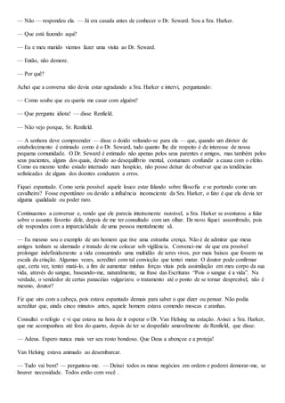 — Não — respondeu ela. — Já era casada antes de conhecer o Dr. Seward. Sou a Sra. Harker.
— Que está fazendo aqui?
— Eu e meu marido viemos fazer uma visita ao Dr. Seward.
— Então, não demore.
— Por quê?
Achei que a conversa não devia estar agradando a Sra. Harker e intervi, perguntando:
— Como soube que eu queria me casar com alguém?
— Que pergunta idiota! — disse Renfield.
— Não vejo porque, Sr. Renfield.
— A senhora deve compreender — disse o doido voltando-se para ela — que, quando um diretor de
estabelecimento é estimado como é o Dr. Seward, tudo quanto lhe diz respeito é de interesse de nossa
pequena comunidade. O Dr. Seward é estimado não apenas pelos seus parentes e amigos, mas também pelos
seus pacientes, alguns dos quais, devido ao desequilíbrio mental, costumam confundir a causa com o efeito.
Como eu mesmo tenho estado internado num hospício, não posso deixar de observar que as tendências
sofisticadas de alguns dos doentes conduzem a erros.
Fiquei espantado. Como seria possível aquele louco estar falando sobre filosofia e se portando como um
cavalheiro? Fosse espontâneo ou devido a influência inconsciente da Sra. Harker, o fato é que ela devia ter
alguma qualidade ou poder raro.
Continuamos a conversar e, vendo que ele parecia inteiramente razoável, a Sra. Harker se aventurou a falar
sobre o assunto favorito dele, depois de me ter consultado com um olhar. De novo fiquei assombrado, pois
ele respondeu com a imparcialidade de uma pessoa mentalmente sã.
— Eu mesmo sou o exemplo de um homem que tive uma estranha crença. Não é de admirar que meus
amigos tenham se alarmado e tratado de me colocar sob vigilância. Convenci-me de que era possível
prolongar indefinidamente a vida consumindo uma multidão de seres vivos, por mais baixos que fossem na
escala da criação. Algumas vezes, acreditei com tal convicção que tentei matar. O doutor pode confirmar
que, certa vez, tentei matá-lo, a fim de aumentar minhas forças vitais pela assimilação em meu corpo da sua
vida, através do sangue, baseando-me, naturalmente, na frase das Escrituras “Pois o sangue é a vida”. Na
verdade, o vendedor de certas panacéias vulgarizou o tratamento até o ponto de se tornar desprezível, não é
mesmo, doutor?
Fiz que sim com a cabeça, pois estava espantado demais para saber o que dizer ou pensar. Não podia
acreditar que, ainda cinco minutos antes, aquele homem estava comendo moscas e aranhas.
Consultei o relógio e vi que estava na hora de ir esperar o Dr. Van Helsing na estação. Avisei a Sra. Harker,
que me acompanhou até fora do quarto, depois de ter se despedido amavelmente de Renfield, que disse:
— Adeus. Espero nunca mais ver seu rosto bondoso. Que Deus a abençoe e a proteja!
Van Helsing estava animado ao desembarcar.
— Tudo vai bem? — perguntou-me. — Deixei todos os meus negócios em ordem e poderei demorar-me, se
houver necessidade. Todos estão com você .
 