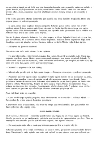 no seu caixão o impede de sair de lá; uma bala abençoada disparada contra seu caixão mata-o de verdade, e,
quanto à estaca, vocês já conhecem seu poder, assim como a cabeça cortada. Vimos isto com nossos
próprios olhos. Assim, precisamos descobrir a habitação desse ex-homem, prendê-lo em seu caixão e
destruí-lo.
O Sr. Morris, que estava olhando atentamente para a janela, saiu nesse momento do aposento. Houve uma
pequena pausa, e o professor prosseguiu:
— E, agora, vamos traçar os planos de nossa campanha. Sabemos que do castelo vieram para Whitby
cinqüenta caixas de terra, todas as quais foram entregues em Carfax; também sabemos que pelo menos
algumas dessas caixas foram removidas. Parece-me, que a primeira coisa que devemos fazer e verificar se o
resto das caixas está na casa vizinha deste hospício.
Um tiro de pistola, disparado do lado de fora, o interrompeu; a vidraça da janela foi quebrada por uma bala,
que, ricocheteando, foi se cravar no alto da parede do gabinete. Todos os homens se puseram de pé. Lord
Godalming correu até a janela e abriu-a. Ouvimos, então, a voz do Sr. Morris, vinda do lado de fora:
— Desculpem-me por té-los assustado.
Um minuto mais tarde, tendo voltado, ele nos explicava:
— Foi uma tolice minha, e peço-lhe mil desculpas, Sra. Harker. Receio tê-la assustado muito. Mas é que,
enquanto o professor estava falando, apareceu um grande morcego... que pousou no peitoril da janela. Por
causal destas coisas que têm acontecido, tomei tanto horror desses bichos, que não pude me conter e sàí, pga
atirar nele, como faço, agora, sempre que vejo um morcego.
— Acertou? — perguntou o Dr. Van Helsing.
— Não sei; acho que não, pois ele fugiu para o bosque. — Tornamos a nos sentar e o professor prosseguiu:
— Precisamos descobrir aquelas caixas ou capturar ou matar aquele monstro em seu esconderijo; ou, então,
por assim dizer, esterilizar a terra, de maneira que ele não possa mais procurar proteção nela. Assim,
poderíamos encontrá-lo em sua forma de homem, entre o meio-dia e o pôr do sol, quando ele é mais fraco.
Quanto à senhora, Madame Mina, de agora em diante deve se poupar. Quando nos separarmos hoje, a
senhora não deve mais fazer perguntas. Oportunamente, nós lhe diremos tudo. A senhora é nossa estrela e
nossa esperança e queremos agir sabendo que não corre os mesmos perigos que nós.
Nada pude fazer, a não ser concordar.
— Como não há tempo a perder, proponho irmos imediatamente ver a casa dele — exclamou Morrís. —
Para combate-lo, o fator tempo é da máxima importância.
A proposta foi aceita e todos saíram. Vou deitar-me e fingir que estou dormindo, para que Jonathan não
fique ainda mais aflito quando voltar.
DIÁRIO DO DR. SEWARD
11 de outubro, 4 da manhã — Justamente quando íamos sair, chegou-me um recado urgente de Renfield,
dizendo que queria me ver imediatamente, pois tinha uma comunicação importantíssima para fazer. Disse ao
mensageiro para responder que iria vê-lo na manhã seguinte, mas o guarda observou:
— Ele parece estar muito aflito e receio que tenha um acesso de fúria se o senhor não for.
Achei mais prudente vé-lo e segui acompanhado de todos os outros, que estavam com curiosidade de ver o
louco. Encontramo-lo muito agitado, mas muito mais racional em suas palavras e nos seus modos do que
 