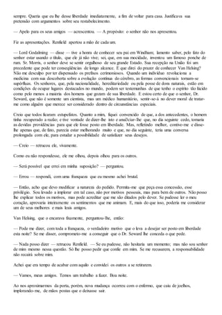 sempre. Queria que eu lhe desse liberdade imediatamente, a fim de voltar para casa. Justificava sua
pretensão com argumentos sobre seu restabelecimento.
— Apelo para os seus amigos — acrescentou. — A propósito: o senhor não nos apresentou.
Fiz as apresentações. Renfield apertou a mão de cada um.
— Lord Godalming — disse — tive a honra de conhecer seu pai em Windham; lamento saber, pelo fato do
senhor estar usando o título, que ele já não vive; sei, que, em sua mocidade, inventou um famoso ponche de
rum. Sr. Morris, o senhor deve se sentir orgulhoso de seu grande Estado. Sua recepção na União foi um
precedente que pode ter conseqüências de longo alcance. E que direi do prazer de conhecer Van Helsing?
Não me desculpo por ter dispensado os prefixos cerimoniosos. Quando um indivíduo revoluciona a
medicina com sua descoberta sobre a evolução contínua do cérebro, as formas convencionais tornam-se
supérfluas. Os senhores, que, pela nacionalidade, hereditariedade ou pela posse de dons naturais, estão em
condições de ocupar lugares destacados no mundo, podem ser testemunhas de que tenho o espírito tão lúcido
como pelo menos a maioria dos homens que gozam de sua liberdade. E estou certo de que o senhor, Dr.
Seward, que não é somente um cientista, mas um médico humanitário, sentir-se-á no dever moral de tratar-
me como alguém que merece ser considerado dentro de circunstâncias especiais.
Creio que todos ficaram estupefatos. Quanto a mim, fiquei convencido de que, a dos antecedentes, o homem
tinha recuperado a razão; e tive vontade de dizer-lhe isto e anui3ciar-lhe que, no dia seguinte cedo, tomaria
as devidas providências para que ele fosse posto em liberdade. Mas, refletindo melhor, contive-me e disse-
lhe apenas que, de fato, parecia estar melhorando muito e que, no dia seguinte, teria uma conversa
prolongada com ele, para estudar a possibilidade de satisfazer seus desejos.
— Creio — retrucou ele, vivamente.
Como eu não respondesse, ele me olhou, depois olhou para os outros.
— Será possível que errei em minha suposição? — perguntou.
— Errou — respondi, com uma franqueza que eu mesmo achei brutal.
— Então, acho que devo modificar a natureza do pedido. Permita-me que peça essa concessão, esse
privilégio. Sou levado a implorar em tal caso, não por motivos pessoais, mas para bem de outros. Não posso
lhe explicar todos os motivos, mas pode acreditar que me são ditados pelo dever. Se pudesse ler o meu
coração, aprovaria inteiramente os sentimentos que me animam. E, mais do que isso, poderia me considerar
um de seus melhores e mais leais amigos.
Van Helsing, que o encarava fixamente, perguntou-lhe, então:
— Pode me dizer, com toda a franqueza, o verdadeiro motivo que o leva a desejar ser posto em liberdade
esta noite? Se me disser, comprometo-me a conseguir que o Dr. Seward lhe conceda o que pede.
— Nada posso dizer — retrucou Renfield. — Se eu pudesse, não hesitaria um momento; mas não sou senhor
de mim mesmo nessa questão. Só lhe posso pedir que confie em mim. Se me recusarem, a responsabilidade
não recairá sobre mim.
Achei que era tempo de acabar com aquilo e convidei os outros a se retirarem.
— Vamos, meus amigos. Temos um trabalho a fazer. Boa noite.
Ao nos aproximarmos da porta, porém, nova mudança ocorreu com o enfermo, que caiu de joelhos,
implorando-me, de mãos postas que o deixasse sair.
 