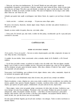 — Deixe-me sair desta casa imediatamente, Dr. Seward! Mande-me para onde quiser; mande-me
acompanhado de guardas, com correntes e chicotes; mande-me numa camisa-de-força, dentro de uma jaula,
mas deixe-me sair daqui. Não sabe o que está fazendo ao manter-me aqui, e eu não posso dizer. Estou lhe
implorando do fundo do coração, do fundo da alma. Pelo amor do Onipotente tire-me daqui e salve minha
alma! Deixe-me sair! Deixe-me sair!
Achando que quanto mais aquilo se prolongasse mais furioso ficaria ele, segurei-o por um braço e levantei-
o.
— Acabe com isto — exclamei, com energia. — Vá para sua cama e fique quieto.
Ele parou e me encarou, fixamente, durante algum tempo. Depois, sem dizer uma palavra levantou-se e
sentou-se na cama.
Quando eu estava saindo do quarto, disse-me, com muita calma:
— Estou certo, Dr. Seward, que, mais tarde, o senhor me fará justiça, reconhecendo que fiz o que pude para
convencê-lo esta noite.
CAPÍTULO XIX
DIÁRIO DE JONATHAN HARKER
10 de outubro, 5 horas da manhã — Saí com os outros despreocupado, pois tinha a impressão de nunca ter
visto Mina tão forte e bem disposta.
A caminho da casa vizinha, fomos conversando sobre a estranha atitude do Sr. Renfield e o Dr. Seward
explicou:
— Se ele fosse um doido comum, eu poderia ter corrido o risco de confiar nele. Mas tem alguma estranha
ligação com o Conde e o caso se complica por isso. Não posso me esquecer que, certa vez ele me implorou
que lhe arranjasse um gato, quase da mesma maneira. Além disso, chamou o Conde de “meu senhor” e pode
estar querendo sair para ajudá-lo.
Nesse ponto, Lord Godalming, que se afastara de nós, alguns minutos antes, voltou, anunciando, depois de
ter mostrado um pequeno apito de prata:
— É possível que a casa abandonada esteja cheia de ratos, mas, para tal caso, arranjei um antídoto
Depois de pularmos o muro, dirigimo-nos para a casa, tendo o cuidado de nos escondermos nas sombras das
árvores, quando o luar aparecia. Quando chegamos à varanda, o professor abriu a valise e dela retirou vários
objetos, que separou em quatro grupos, evidentemente um para cada um de nós, depois disse:
— Meus amigos, vamos correr um grande perigo e precisamos de vários tipos de armas. Lembrem-se que
nosso inimigo tem uma força prodigiosa. Precisamos evitar seu contato. Ponham isto perto do coração — e
entregou-me, então, um pequeno crucifixo de prata — estas flores em torno do pescoço e, para outros
inimigos mais terrenos, usem este revólver e esta faca; para completar, esta pequena lanterna elétrica e,
acima de tudo, isto, que não devem usar sem necessidade.
Era uma parte da Hóstia Sagrada, que ele pôs num envelope e me entregou. Todos os outros receberam os
mesmos objetos.
 