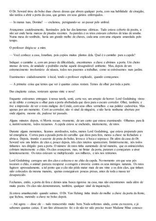 O Dr. Seward tirou do bolso duas chaves dessas que abrem qualquer porta, com sua habilidade de cirurgião,
não tardou a abrir a porta da casa, que gemeu em seus gárizos enferrujados.
— In manus tuas, Domine! — exclamou, persignando-se ao passar pelo umbral.
Avançamos cautelosamente, iluminados pela luz das lanternas elétricas. Tudo estava coberto de poeira, a
não ser onde havia marcas de pisadas recentes. As paredes e os tetos estavam cobertos de teias de aranha.
Numa mesa do vestíbulo, havia um grande molho de chaves, cada uma com uma etiqueta amarelada pelo
tempo.
O professor dirigiu-se a mim:
— Você conhece a casa, Jonathan, pois copiou muitas plantas dela. Qual é o caminho para a capela?
Indiquei o caminho e, com um pouco de dificuldade, encontramos a chave e abrimos a porta. Um cheiro
intenso de terra, de umidade e podridão enchia aquele desagradável ambiente. Mas, depois de um
estremecimento involuntário de náusea, todos nos pusemos a trabalhar, como se estivéssemos num jardim.
Examinamos cuidadosamente o local, tendo o professor explicado, quando começamos:
— A primeira coisa que temos que ver é quantas caixas restam. Temos de olhar por toda a parte.
Das cinqüenta caixas, restavam apenas vinte e nove!
Enquanto estávamos entregues à nossa tarefa, senti, certa vez, um arrepio de horror: Lord Godalming virou-
se de súbito e começou a olhar para a porta abobadada que dava para o escuro corredor. Olhei, também, e
tive a impressão de ver o rosto maligno do Conde, com seus olhos vermelhos e sua palidez cadavérica. Mas
apenas por um momento. Corri ao corredor; não vi sinal de ninguém, e não havia nenhuma abertura por
onde alguém, mesmo ele, pudesse ter passado.
Alguns minutos depois, vi Morris recuar, vivamente, de um canto que estava examinando. Olhamos para lá
e, instintivamente, todos recuamos. A capela estava se enchendo, inteiramente, de ratos.
Durante alguns momentos, ficamos atordoados, todos, menos Lord Godalming, que estava preparado para
tal emergência. Correu para a pesada porta de carvalho que dava para fora, meteu a chave na fechadura e
abriu-a. Depois, tirando o assovio de prata do bolso, levou-o à boca e soprou-o. De além da casa do Dr.
Seward veio uns latidos de cães e, pouco depois, três cães rateiros apareceram. Instintivamente, nós todos
tínhamos nos dirigido para a porta. O número de ratos tinha aumentado de tal maneira, que os animaizinhos
cobriam inteiramente o chão. Os cães avançaram, mas, no limiar da porta, pararam e começaram a uivar
lamentosamente. Os ratos estavam se multiplicando aos milhares, e nós nos retiramos.
Lord Godalming carregou um dos cães e colocou-o no chão da capela. No momento em que seus pés
tocaram o chão, o animal pareceu recuperar a coragem e investiu contra os seus inimigos naturais. Os ratos
fugiram apressadamente, a tal ponto que o cão não pôde matar mais de uns vinte e os dois cães, que tinham
sido colocados da mesma maneira, apenas conseguiram poucas presas, antes de toda a massa ter
desaparecido.
Fechamos, então, a porta de fora e demos uma busca rigorosa na casa, mas não encontramos nada além de
muita poeira. Os cães não demonstraram, também, qualquer sinal de inquietação.
Já estava amanhecendo quando saímos. O Dr. Van Helsing tinha tirado do molho a chave da porta da frente,
que fechou, metendo a chave no bolso depois.
— Até agora — disse ele — tudo transcorrido muito bem. Nada sofremos ainda, como eu receava, e já
sabemos quantas caixas. E um fato alvissareiro foi o de não ter sido preciso trazer Madame Mina conosco
 