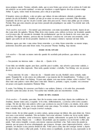 nessa perigosa missão. Ficamos sabendo, ainda, que os seres brutos que servem sob as ordens do Conde não
são sensíveis ao seu poder espiritual: os ratos que invadiram a capela fugiram dos cães de nosso amigo
Arthur. E, agora, vamos tratar de descansar, pois o dia já se aproxima.
O hospício estava em silêncio, a não ser gritos que vinham de uma enfermaria afastada e gemidos que
partiam da cela de Renfield. Caminhei pé ante pé ao entrar no nosso quarto e encontrei Mina dormindo,
respirando tão de leve que tive de pôr o ouvido junto dela para ouvi-la. Estava mais pálida que de costume.
Permita Deus que estas emoções por que temos passado não prejudiquem sua saúde. Vou dormir num sofá,
para não acordá-la.
10 de outubro, mais tarde — Era natural que estivéssemos com tanta necessidade de dormir, depois de um
dia e uma noite tão agitados. Mesmo Mina devia estar exausta, pois, embora eu tivesse me levantado quando
o sol já estava alto, fui encontrá-la dormindo tão profundamente que tive de chamá-la três vezes antes que
acordasse. Por alguns instantes, pareceu não me reconhecer e encarou-me com uma cara assustada, como
alguém que acaba de sair de um pesadelo. Queixou-se de cansaço e deixei-a repousar até mais tarde.
Sabemos, agora, que vinte e uma caixas foram removidas e, se várias foram removidas ao mesmo tempo,
poderemos descobrir para onde foram todas. Vou procurar Thomas Snelling, hoje mesmo.
DIÁRIO DO DR. SEWARD
1 de outubro — Era mais ou menos meio-dia quando fui acordado pelo professor, que entrava no meu
quarto.
— Seu paciente me interessa muito — disse ele. — Queria vê-lo.
Como tinha um trabalho urgente para fazer, pedi-lhe para ir sozinho, mas adverti-o para tomar cuidado, a
fim de não ter uma falsa impressão. Mais tarde, quando terminei o trabalho, Van Helsing veio me procurar
de novo.
— Nossa entrevista foi curta — disse-me ele. — Quando entrei na cela, Renfield estava sentado, muito
quieto. Perguntei-lhe se não estava me conhecendo e sua resposta não foi tranqüilizadora: “Conheço-o até
demais. É o velho idiota Van Helsing. Vá para mais adiante com suas teorias cretinas sobre o cérebro!” Não
disse mais uma palavra e nem olhou para o meu lado. Deixei-o, portanto, e agora, se puder, vou conversar
um pouco com aquela encantadora Madame Mina.
E, assim, Van Helsing foi conversar com Harker e sua senhora; Quincey e Art estão fora, procurando
descobrir a pista das caixas de terra. Vou acabar meu trabalho para nos encontrarmos à noite.
DIÁRIO DE MINA HARKER
10 de outubro — É estranho, para mim, ficar tão às escuras como estou hoje; depois das confidências de
Jonathan, durante tantos anos, é esquisito vê-lo evitar, deliberadamente, a conversa sobre certos assuntos
comigo. Ele não me disse uma palavra sobre o que aconteceu na casa do Conde e, no entanto, devia saber
como eu estava aflita. E, agora, eis-me chorando como uma criança. Na verdade, sinto-me estranhamente
triste e abatida hoje. Acho que é reação à terrível excitação.
Ontem à noite, fui me deitar quando os outros saíram, apenas porque me tinham dito, para deitar-me. Estava
sem sono e com terrível ansiedade. Não me lembro bem como adormeci. Lembro-me de ter ouvido latidos
de cães e ruídos estranhos, como se houvesse alguém rezando, ruidosamente no quarto do Sr. Renfield, que
fica por baixo deste. Depois veio — o silêncio tão profundo que me espantou e eu me levantei e olhei pela
janela. Tudo estava tranqüilo e escuro, pois nuvens espessas encobriam a lua. Tudo estava tão parado na
natureza que um pouco de névoa esbranquiçada que avançava, devagar, quase imperceptivelmente, sobre o
gramado, em direção à casa, parecia dotada de vida. Voltei para a cama, mas não consegui dormir e, depois
de algum tempo, tornei a olhar pela janela. A névoa estava se espalhando, já perto da casa, espessando-se de
 