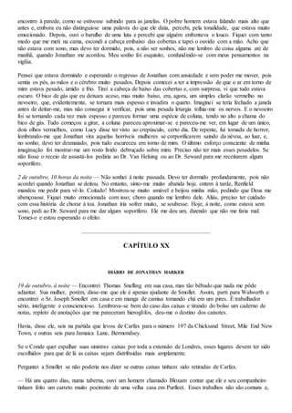 encontro à parede, como se estivesse subindo para as janelas. O pobre homem estava falando mais alto que
antes e, embora eu não distinguisse uma palavra do que ele dizia, percebi, pela tonalidade, que estava muito
emocionado. Depois, ouvi o barulho de uma luta e percebi que alguém enfrentava o louco. Fiquei com tanto
medo que me meti na cama, escondi a cabeça embaixo das cobertas e tapei o ouvido com a mão. Acho que
não estava com sono, mas devo ter dormido, pois, a não ser sonhos, não me lembro de coisa alguma até de
manhã, quando Jonathan me acordou. Meu sonho foi esquisito, confundindo-se com meus pensamentos na
vigília.
Pensei que estava dormindo e esperando o regresso de Jonathan com ansiedade e sem poder me mover, pois
sentia os pés, as mãos e o cérebro muito pesados. Depois comecei a ter a impressão de que o ar em torno de
mim estava pesado, úmido e frio. Tirei a cabeça de baixo das cobertas e, com surpresa, vi que tudo estava
escuro. O bico de gás que eu deixara aceso, mas muito baixo, era, agora, um simples clarão vermelho no
nevoeiro, que, evidentemente, se tornara mais espesso e invadira o quarto. Imaginei se teria fechado a janela
antes de deitar-me, mas não consegui ir verificar, pois uma pesada letargia tolhia-me os nervos. E o nevoeiro
foi se tornando cada vez mais espesso e pareceu formar uma espécie de coluna, tendo no alto a chama do
bico de gás. Tudo começou a girar, a coluna pareceu aproximar-se e pareceu-me ver, em lugar de um único,
dois olhos vermelhos, como Lucy disse ter visto ao crepúsculo, certo dia. De repente, fui tomada de horror,
lembrando-me que Jonathan vira aquelas horríveis mulheres se corporificarem saindo da névoa, ao luar, e,
no sonho, devo ter desmaiado, pois tudo escureceu em torno de mim. O último esforço consciente de minha
imaginação foi mostrar-me um rosto lívido debruçado sobre mim. Preciso não ter mais esses pesadelos. Se
não fosse o receio de assustá-los pediria ao Dr. Van Helsing ou ao Dr. Seward para me receitarem algum
soporífero.
2 de outubro, 10 horas da noite — Não sonhei à noite passada. Devo ter dormido profundamente, pois não
acordei quando Jonathan se deitou. No entanto, sinto-me muito abatida hoje. ontem à tarde, Renfield
mandou me pedir para vê-lo. Coitado! Mostrou-se muito amável e beijou minha mão, pedindo que Deus me
abençoasse. Fiquei muito emocionada com isso; choro quando me lembro dele. Aliás, preciso ter cuidado
com essa história de chorar à toa. Jonathan iria sofrer muito, se soubesse. Hoje, à noite, como estava sem
sono, pedi ao Dr. Seward para me dar algum soporífero. Ele me deu um, dizendo que não me faria mal.
Tomei-o e estou esperando o efeito.
CAPÍTULO XX
DIÁRIO DE JONATHAN HARKER
19 de outubro, à noite — Encontrei Thomas Snelling em sua casa, mas tão bêbado que nada me pôde
adiantar. Sua mulher, porém, disse-me que ele é apenas ajudante de Smollet. Assim, parti para Walworth e
encontrei o Sr. Joseph Smollet em casa e em manga de camisa tomando chá em um pires. É trabalhador
sério, inteligente e consciencioso. Lembrava-se bem do caso das caixas e tirando do bolso um caderno de
notas, repleto de anotações que me pareceram hieroglifos, deu-me o destino dos caixotes.
Havia, disse ele, seis na partida que levou de Carfax para o número 197 da Chicksand Street, Mile End New
Town, e outras seis para Jamaica Lane, Bermondsey.
Se o Conde quer espalhar suas sinistras caixas por toda a extensão de Londres, esses lugares devem ter sido
escolhidos para que de lá as caixas sejam distribuídas mais amplamente.
Perguntei a Smollet se não poderia nos dizer se outras caixas tinham sido retiradas de Carfax.
— Há uns quatro dias, numa taberna, ouvi um homem chamado Bloxam contar que ele e seu companheiro
tinham feito um carreto muito poeirento de uma velha casa em Purfleet. Esses trabalhos não são comuns e,
 