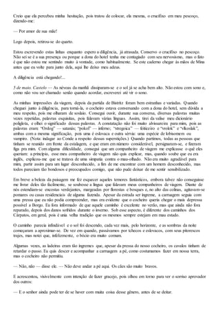 Creio que ela percebeu minha hesitação, pois tratou de colocar, ela mesma, o crucifixo em meu pescoço,
dizendo-me:
— Por amor de sua mãe!
Logo depois, retirou-se do quarto.
Estou escrevendo estas linhas enquanto espero a diligência, já atrasada. Conservo o crucifixo no pescoço.
Não sei se é a sua presença ou porque a dona do hotel tenha me contagiado com seu nervosismo, mas o fato
é que não estou me sentindo muito à vontade, como habitualmente. Se este caderno chegar às mãos de Mina
antes que eu volte para junto dela, aqui lhe deixo meu adeus.
A diligência está chegando!...
5 de maio. Castelo — As névoas da manhã dissiparam-se e o sol já se acha bem alto. Não estou com sono e,
como não vou ser chamado senão quando acordar, escreverei até vir o sono.
As minhas impressões da viagem, depois da partida de Bistritz foram bem estranhas e variadas. Quando
cheguei junto à diligência, para torná-la, o cocheiro estava conversando com a dona do hotel, sem dúvida a
meu respeito, pois me olharam de soslaio. Consegui ouvir, durante sua conversa, diversas palavras muitas
vezes repetidas, palavras esquisitas, pois falavam várias línguas. Assim, tirei da valise meu dicionário
poliglota, e olhei o significado dessas palavras. A constatação não foi muito alvissareira para mim, pois as
palavras eram: “Ordog” — satanás; “pokol” — inferno; “stregoica” — feiticeiro e “vrolok” e “vlkoslak”,
ambas com a mesma significaçâo, pois uma é eslovaca e outra sérvia: uma espécie de lobisomem ou
vampiro. (Nota: indagar ao Conde a respeito dessas superstições.) Quando partimos, todas as pessoas que
tinham se reunido em frente da estalagem, e que eram em número considerável, persignaram-se, e fizeram
figa pra mim. Com alguma dificuldade, consegui que um companheiro de viagem me explicasse o quê eles
queriam: a princípio, esse meu companheiro de viagem não quis explicar, mas, quando soube que eu era
inglês, explicou-me que se tratava de uma simpatia contra o mau-olhado. Não era muito agradável para
mim, partir assim para um lugar desconhecido, a fim de me encontrar com um homem desconhecido, mas
todos pareciam tão bondosos e preocupados comigo, que não pude deixar de me sentir sensibilizado.
Em breve a beleza da paisagem me fez esquecer aqueles temores fantásticos, embora talvez não conseguisse
me livrar deles tão facilmente, se soubesse a língua que falavam meus companheiros de viagem. Diante de
nós estendiam-se encostas verdejantes, margeadas por florestas e bosques e, no alto das colinas, agitavam-se
pomares ou casas residenciais de alguma fazenda. Apesar da estrada ser íngreme, a carruagem seguia com
uma pressa que eu não podia compreender, mas era evidente que o cocheiro queria chegar o mais depressa
possível a Borgo. Eu fora informado de que aquele caminho é excelente no verão, mas que ainda não fora
reparado, depois dos danos sofridos durante o inverno. Sob esse aspecto, é diferente dos caminhos dos
Cárpatos, em geral, pois é unia velha tradição que os mesmos sempre estejam em mau estado.
O caminho parecia infindável e o sol foi descendo, cada vez mais, pelo horizonte, e as sombras da noite
começaram a aproximar-se. De vez em quando, passávamos por tchecos e eslovacos, com seus pitorescos
trajes, mas notei que, infelizmente, o bócio era muito comum.
Algumas vezes, as ladeiras eram tão íngremes que, apesar da pressa do nosso cocheiro, os cavalos tinham de
retardar o passo. Eu quis descer e acompanhar a carruagem a pé, como costumamos fazer em nossa terra,
mas o cocheiro não permitiu.
— Não, não — disse ele. — Não deve andar a pé aqui. Os cães são muito bravos.
E acrescentou, visivelmente com intenção de fazer gracejo, pois olhou em torno para ver o sorriso aprovador
dos outros:
— E o senhor ainda pode ter de se haver com muita coisa desse gênero, antes de se deitar.
 