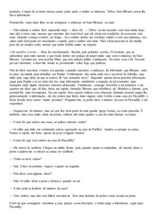 portanto, é capaz de se tratar dessas caixas pelas quais o senhor se interessa. Talvez Sam Bloxam possa lhe
dar a informação.
Prometi-lhe outra meia libra se me arranjasse o endereço de Sam Bloxam, ou mais.
— Não adianta o senhor ficar esperando hoje — disse ele. — Talvez eu me encontre com Sam ainda hoje,
mas não é certo; mas, mesmo que encontre não é provável que ele esteja em condições de conversar esta
noite. Quando começa a beber, vai longe... Se o senhor deixar um envelope selado e com seu endereço, vou
saber onde Sam pode ser encontrado e mando para o senhor esta noite. Mas é bom procurá-lo de manhã,
pois ele sai sempre cedo, mesmo que tenha bebido muito na véspera.
2 de outubro, à noite — Hoje foi movimentado. Recebi, pelo primeiro correio, O envelope que eu
subscritara para mim mesmo e que trazia dentro um pedaço de papel muito sujo com o endereço de Sam
Bloxam. Levantei-me sem acordar Mina, que tem andado pálida e indisposta. Só estive com o Dr. Seward
por um momento, e disse-lhe aonde ia, prometendo voltar logo que pudesse.
Não foi fácil encontrar o bairro em questão e quando encontrei o endereço, fui informado que Bloxam. saíra
às cinco da manhã para trabalhar em Poplar. O informante não sabia onde era o seu local de trabalho, mas
tinha uma vaga idéia de que se tratava de “um armazém novo”. Dispondo apenas dessa precária informação
segui para Poplar e só ao meio-dia tive uma informação satisfatória a respeito do tal armazém, num
botequim onde alguns operários estavam almoçando. Finalmente, consegui descobrir o tal armazém e um
capataz me disse que, de fato, havia um sujeito chamado Bloxam que trabalhava ali. Mandou-o chamar, pois
prometi-lhe uma recompensa. Era um sujeito bem esperto embora sem educação. Quando prometi pagar-lhe
generosamente a informação, ele me contou que fizera duas viagens entre Carfax e uma casa em Piccadilly e
havia levado nove caixas “muito pesadas”. Perguntei-lhe se podia dizer o número da casa de Piccadilly e ele
respondeu:
— Esqueci-me do número, mas sei que fica bem perto de uma grande igreja branca, ou coisa parecida. É
também, uma casa muito cheia de poeira, embora não tanto quanto a casa de onde tiramos as caixas.
— Como foi que entrou nas casas, se ambas estavam vazias?
— O velho que tinha me contratado estava esperando na casa de Purffeet. Ajudou a carregar as caixas.
Nunca vi sujeito tão forte, apesar de já ter o bigode branco!
— Como foi que você entrou na casa de Piecadilly?
— Ele estava lá, também. Chegou na minha frente, pois, quando toquei a campainha, ele mesmo abriu a
porta e ajudou-me a colocar as caixas no vestíbulo.
— Todas as nove caixas?
— Sim. Cinco na primeira viagem e quatro na segunda.
— Não ficou com alguma chave?
— Não. O velho abriu a porta e fechou-a quando eu saí.
— E não pode se lembrar do número da casa?
— Não, senhor, mas não será difícil encontrá-la. Tem uma fachada de pedra e uma escada na porta.
Certo de que conseguiria encontrar a casa, graças a essa descrição, e tendo pago o informante, segui para
Piccadilly.
 