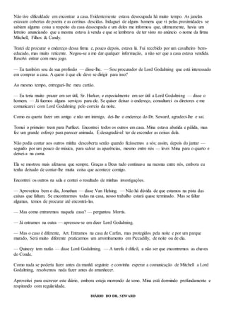 Não tive dificuldade em encontrar a casa. Evidentemente estava desocupada há muito tempo. As janelas
estavam cobertas de poeira e as cortinas descidas. Indaguei de alguns homens que vi pelas proximidades se
sabiam alguma coisa a respeito da casa desocupada e um deles me informou que, ultimamente, havia um
letreiro anunciando que a mesma estava à venda e que se lembrava de ter visto no anúncio o nome da firma
Mítchell, Filhos & Candy.
Tratei de procurar o endereço dessa firma e, pouco depois, estava lá. Fui recebido por um cavalheiro bem-
educado, mas muito reticente. Negou-se a me dar qualquer informação, a não ser que a casa estava vendida.
Resolvi entrar com meu jogo.
— Eu também sou de sua profissão — disse-lhe. — Sou procurador de Lord Godalming que está interessado
em comprar a casa. A quem é que ele deve se dirigir para isso?
Ao mesmo tempo, entreguei-lhe meu cartão.
— Eu teria muito prazer em ser útil, Sr. Harker, e especialmente em ser útil a Lord Godalming — disse o
homem. — Já fuemos alguns serviços para ele. Se quiser deixar o endereço, consultarei os diretores e me
comunicarei com Lord Godalming pelo correio da noite.
Como eu queria fazer um amigo e não um inimigo, dei-lhe o endereço do Dr. Seward, agradeci-lhe e saí.
Tomei o primeiro trem para Purfleet. Encontrei todos os outros em casa. Mina estava abatida e pálida, mas
fez um grande esforço para parecer animada. É desagradável ter de esconder as coisas dela.
Não podia contar aos outros minha descoberta senão quando ficássemos a sós; assim, depois do jantar —
seguido por um pouco de música, para salvar as aparências, mesmo entre nós — levei Mina para o quarto e
deixei-a na cama.
Ela se mostrou mais afetuosa que sempre. Graças a Deus tudo continuou na mesma entre nós, embora eu
tenha deixado de contar-lhe muita coisa que acontece comigo.
Encontrei os outros na sala e contei o resultado de minhas investigações.
— Aproveitou bem o dia, Jonathan — disse Van Helsing. — Não há dúvida de que estamos na pista das
caixas que faltam. Se encontrarmos todas na casa, nosso trabalho estará quase terminado. Mas se faltar
algumas, temos de procurar até encontrá-las.
— Mas como entraremos naquela casa? — perguntou Morris.
— Já entramos na outra — apressou-se em dizer Lord Godalming.
— Mas o caso é diferente, Art. Entramos na casa de Carfax, mas protegidos pela noite e por um parque
murado, Será muito diferente praticarmos um arrombamento em Piccadilly, de noite ou de dia.
— Quincey tem razão — disse Lord Godalming. — A tarefa é difícil, a não ser que encontremos as chaves
do Conde.
Como nada se poderia fazer antes da manhã seguinte e convinha esperar a comunicação de Mitchell a Lord
Godalming, resolvemos nada fazer antes do amanhecer.
Aproveitei para escrever este diário, embora esteja morrendo de sono. Mina está dormindo profundamente e
respirando com regularidade.
DIÁRIO DO DR. SEWARD
 
