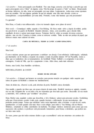 1 de outubro — Estou preocupado com Renfield. Tive uma longa conversa com ele hoje e percebi que está
agora preocupado com a “alma” de alguma coisa. Não há perigo de querer a “vida” no futuro. Desprezando
as formas inferiores de vida, teme ser perseguido por suas almas. Logicamente, todas essas coisas apontam
para um caminho. Ele tem alguma garantia de que irá adquirir uma vida mais elevada e teme as
conseqüências: a responsabilidade por uma alma. Portanto, é uma vida humana que está procurando!
E a garantia?
Meu Deus, o Conde o tem influenciado e deve ter tramado algum novo plano de terror!
Mais tarde — Comuniquei minha suspeita a Van Helsing. Ele ficou muito sério e, depois de refletir, pediu-
me para levá-lo ao quarto de Renfield. Quando entramos, vimos, com assombro, que o doente tinha
espalhado de novo o açúcar para pegar moscas. Tentamos fazê-lo voltar ao assunto de nossa conversa
anterior, mas em vão. Começou a cantar, como se estivesse sozinho. Tinha na mão um pedaço de papel, que
dobrou e meteu num caderno de notas.
CARTA DE MITCHELL, FILHOS & CANDY A LORD GODALMING
1.° de outubro
Meu Lord:
É com o máximo prazer que nos apressamos a satisfazer seu desejo. Com referência à informação, solicitada
por intermédio do Sr. Harker, a respeito da compra e venda do prédio número 347 de Piccadilly, temos a
dizer que os vendedores são os testamenteiros de Archibald Winter Suffield e o comprador é um nobre
estrangeiro, Conde de Ville, que fez o pagamento à vista. Além disso, nada mais sabemos.
Somos, meu Lorde, Seus humildes servidores,
MITCHELL,FILHOS & CANDY
DIÁRIO DO DR. SEWARD
2 de outubro — Coloquei um homem no corredor, para prestar atenção em qualquer ruído suspeito que
saísse do quarto de Renfield e chamar-me imediatamente.
Antes de deitar-me, observei a cela, pela abertura da porta. Renfield estava dormindo.
Esta manhã, o guarda me disse que, um pouco depois de meia-noite, Renfield mostrou-se agitado, rezando
em voz alta. Perguntei-lhe se era tudo e ele me respondeu que fora tudo que ouvira. Desconfiei do seu modo
e, insistindo, fi-lo confessar que “cochilara” um pouco.
Hoje, Harker saiu, seguindo a pista que descobriu, e Art e Quincey saíram para procurar cavalos. Godalming
acha que é bom termos cavalos à mão, pois, quando tivermos a informação de que necessitamos, não
podemos perder tempo. Temos que esterilizar toda a terra importada entre o levantar e o pôr do sol; assim,
apanharemos o Conde quando está mais fraco e sem refúgio para onde ir. Van Helsing está no Museu
Britânico, estudando as velhas autoridades de medicina. Os antigos médicos atentavam para coisas que seus
sucessores não aceitam e o professor está procurando tratamentos para bruxas e demônios, que podem nos
ser úteis mais tarde.
Às vezes, penso que nós todos estamos doidos e que o aconselhável seria nos metermos em camisas-de-
força.
 