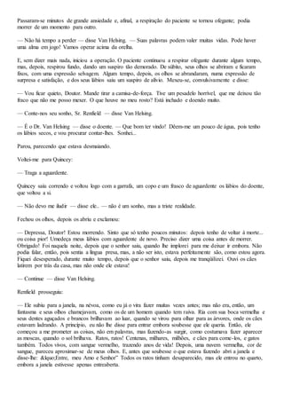 Passaram-se minutos de grande ansiedade e, afinal, a respiração do paciente se tornou ofegante; podia
morrer de um momento para outro.
— Não há tempo a perder — disse Van Helsing. — Suas palavras podem valer muitas vidas. Pode haver
uma alma em jogo! Vamos operar acima da orelha.
E, sem dizer mais nada, iniciou a operação. O paciente continuou a respirar ofegante durante algum tempo,
mas, depois, respirou fundo, dando um suspiro tão demorado. De súbito, seus olhos se abriram e ficaram
fixos, com uma expressão selvagem. Algum tempo, depois, os olhos se abrandaram, numa expressão de
surpresa e satisfação, e dos seus lábios saiu um suspiro de alívio. Mexeu-se, convulsivamente e disse:
— Vou ficar quieto, Doutor. Mande tirar a camisa-de-força. Tive um pesadelo horrível, que me deixou tão
fraco que não me posso mexer. O que houve no meu rosto? Está inchado e doendo muito.
— Conte-nos seu sonho, Sr. Renfield — disse Van Helsing.
— É o Dr. Van Helsing — disse o doente. — Que bom ter vindo! Dêem-me um pouco de água, pois tenho
os lábios secos, e vou procurar contar-lhes. Sonhei...
Parou, parecendo que estava desmaiando.
Voltei-me para Quincey:
— Traga a aguardente.
Quincey saiu correndo e voltou logo com a garrafa, um copo e um frasco de aguardente os lábios do doente,
que voltou a si.
— Não devo me iludir — disse ele.. — não é um sonho, mas a triste realidade.
Fechou os olhos, depois os abriu e exclamou:
— Depressa, Doutor! Estou morrendo. Sinto que só tenho poucos minutos: depois tenho de voltar à morte...
ou coisa pior! Umedeça meus lábios com aguardente de novo. Preciso dizer uma coisa antes de morrer.
Obrigado! Foi naquela noite, depois que o senhor saiu, quando lhe implorei para me deixar ir embora. Não
podia falar, então, pois sentia a língua presa, mas, a não ser isto, estava perfeitamente são, como estou agora.
Fiquei desesperado, durante muito tempo, depois que o senhor saiu, depois me tranqüilizei. Ouvi os cães
latirem por trás da casa, mas não onde ele estava!
— Continue — disse Van Helsing.
Renfield prosseguiu:
— Ele subiu para a janela, na névoa, como eu já o vira fazer muitas vezes antes; mas não era, então, um
fantasma e seus olhos chamejavam, como os de um homem quando tem raiva. Ria com sua boca vermelha e
seus dentes aguçados e brancos brilhavam ao luar, quando se virou para olhar para as árvores, onde os cães
estavam ladrando. A princípio, eu não lhe disse para entrar embora soubesse que ele queria. Então, ele
começou a me prometer as coisas, não em palavras, mas fazendo-as surgir, como costumava fazer aparecer
as moscas, quando o sol brilhava. Ratos, ratos! Centenas, milhares, milhões, e cães para come-los, e gatos
também. Todos vivos, com sangue vermelho, trazendo anos de vida! Depois, uma nuvem vermelha, cor de
sangue, pareceu aproximar-se de meus olhos. E, antes que soubesse o que estava fazendo abri a janela e
disse-lhe: &lquo;Entre, meu Amo e Senhor” Todos os ratos tinham desaparecido, mas ele entrou no quarto,
embora a janela estivesse apenas entreaberta.
 