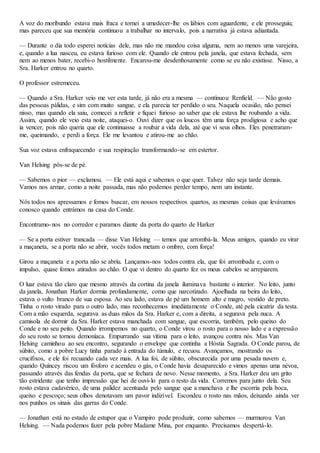 A voz do moribundo estava mais fraca e tornei a umedecer-lhe os lábios com aguardente, e ele prosseguiu;
mas pareceu que sua memória continuou a trabalhar no intervalo, pois a narrativa já estava adiantada.
— Durante o dia todo esperei notícias dele, mas não me mandou coisa alguma, nem ao menos uma varejeira,
e, quando a lua nasceu, eu estava furioso com ele. Quando ele entrou pela janela, que estava fechada, sem
nem ao menos bater, recebi-o hostilmente. Encarou-me desdenhosamente como se eu não existisse. Nisso, a
Sra. Harker entrou no quarto.
O professor estremeceu.
— Quando a Sra. Harker veio me ver esta tarde, já não era a mesma — continuou Renfield. — Não gosto
das pessoas pálidas, e sim com muito sangue, e ela parecia ter perdido o seu. Naquela ocasião, não pensei
nisso, mas quando ela saiu, comecei a refletir e fiquei furioso ao saber que ele estava lhe roubando a vida.
Assim, quando ele veio esta noite, ataquei-o. Ouvi dizer que os loucos têm uma força prodigiosa e acho que
ia vencer, pois não queria que ele continuasse a roubar a vida dela, até que vi seus olhos. Eles penetraram-
me, queimando, e perdi a força. Ele me levantou e atirou-me ao chão.
Sua voz estava enfraquecendo e sua respiração transformando-se em estertor.
Van Helsing pôs-se de pé.
— Sabemos o pior — exclamou. — Ele está aqui e sabemos o que quer. Talvez não seja tarde demais.
Vamos nos armar, como a noite passada, mas não podemos perder tempo, nem um instante.
Nós todos nos apressamos e fomos buscar, em nossos respectivos quartos, as mesmas coisas que levávamos
conosco quando entrámos na casa do Conde.
Encontramo-nos no corredor e paramos diante da porta do quarto de Harker
— Se a porta estiver trancada — disse Van Helsing — temos que arrombá-la. Meus amigos, quando eu virar
a maçaneta, se a porta não se abrir, vocês todos metam o ombro, com força!
Girou a maçaneta e a porta não se abriu. Lançamos-nos todos contra ela, que foi arrombada e, com o
impulso, quase fomos atirados ao chão. O que vi dentro do quarto fez os meus cabelos se arrepiarem.
O luar estava tão claro que mesmo através da cortina da janela iluminava bastante o interior. No leito, junto
da janela, Jonathan Harker dormia profundamente, como que narcotizado. Ajoelhada na beira do leito,
estava o vulto branco de sua esposa. Ao seu lado, estava de pé um homem alto e magro, vestido de preto.
Tinha o rosto virado para o outro lado, mas reconhecemos imediatamente o Conde, até pela cicatriz da testa.
Com a mão esquerda, segurava as duas mãos da Sra. Harker e, com a direita, a segurava pela nuca. A
camisola de dormir da Sra. Harker estava manchada com sangue, que escorria, também, pelo queixo do
Conde e no seu peito. Quando irrompemos no quarto, o Conde virou o rosto para o nosso lado e a expressão
do seu rosto se tornou demoníaca. Empurrando sua vítima para o leito, avançou contra nós. Mas Van
Helsing caminhou ao seu encontro, segurando o envelope que continha a Hóstia Sagrada. O Conde parou, de
súbito, como a pobre Lucy tinha parado à entrada do túmulo, e recuou. Avançamos, mostrando os
crucifixos, e ele foi recuando cada vez mais. A lua foi, de súbito, obscurecida por uma pesada nuvem e,
quando Quincey riscou um fósforo e acendeu o gás, o Conde havia desaparecido e vimos apenas uma névoa,
passando através das fendas da porta, que se fechara de novo. Nesse momento, a Sra. Harker deu um grito
tão estridente que tenho impressão que hei de ouvi-lo para o resto da vida. Corremos para junto dela. Seu
rosto estava cadavérico, de uma palidez acentuada pelo sangue que a manchava e lhe escorria pela boca,
queixo e pescoço; seus olhos denotavam um pavor indizível. Escondeu o rosto nas mãos, deixando ainda ver
nos punhos os sinais das garras do Conde.
— Jonathan está no estado de estupor que o Vampiro pode produzir, como sabemos — murmurou Van
Helsing. — Nada podemos fazer pela pobre Madame Mina, por enquanto. Precisamos despertá-lo.
 