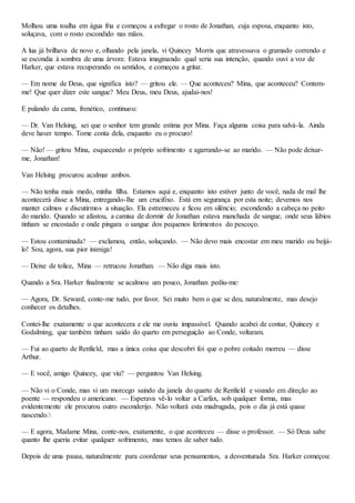Molhou uma toalha em água fria e começou a esfregar o rosto de Jonathan, cuja esposa, enquanto isto,
soluçava, com o rosto escondido nas mãos.
A lua já brilhava de novo e, olhando pela janela, vi Quincey Morris que atravessava o gramado correndo e
se escondia à sombra de uma árvore. Estava imaginando qual seria sua intenção, quando ouvi a voz de
Harker, que estava recuperando os sentidos, e começou a gritar.
— Em nome de Deus, que significa isto? — gritou ele. — Que aconteceu? Mina, que aconteceu? Contem-
me! Que quer dizer este sangue? Meu Deus, meu Deus, ajudai-nos!
E pulando da cama, frenético, continuou:
— Dr. Van Helsing, sei que o senhor tem grande estima por Mina. Faça alguma coisa para salvá-la. Ainda
deve haver tempo. Tome conta dela, enquanto eu o procuro!
— Não! — gritou Mina, esquecendo o próprio sofrimento e agarrando-se ao marido. — Não pode deixar-
me, Jonathan!
Van Helsing procurou acalmar ambos.
— Não tenha mais medo, minha filha. Estamos aqui e, enquanto isto estiver junto de você, nada de mal lhe
acontecerá disse a Mina, entregando-lhe um crucifixo. Está em segurança por esta noite; devemos nos
manter calmos e discutirmos a situação. Ela estremeceu e ficou em silêncio; escondendo a cabeça no peito
do marido. Quando se afastou, a camisa de dormir de Jonathan estava manchada de sangue, onde seus lábios
tinham se encostado e onde pingara o sangue dos pequenos ferimentos do pescoço.
— Estou contaminada! — exclamou, então, soluçando. — Não devo mais encostar em meu marido ou beijá-
lo! Sou, agora, sua pior inimiga!
— Deixe de tolice, Mina — retrucou Jonathan. — Não diga mais isto.
Quando a Sra. Harker finalmente se acalmou um pouco, Jonathan pediu-me:
— Agora, Dr. Seward, conte-me tudo, por favor. Sei muito bem o que se deu, naturalmente, mas desejo
conhecer os detalhes.
Contei-lhe exatamente o que acontecera e ele me ouviu impassível. Quando acabei de contar, Quincey e
Godalming, que também tinham saído do quarto em perseguição ao Conde, voltaram.
— Fui ao quarto de Renfield, mas a única coisa que descobri foi que o pobre coitado morreu — disse
Arthur.
— E você, amigo Quincey, que viu? — perguntou Van Helsing.
— Não vi o Conde, mas vi um morcego saindo da janela do quarto de Renfield e voando em direção ao
poente — respondeu o americano. — Esperava vê-lo voltar a Carfax, sob qualquer forma, mas
evidentemente ele procurou outro esconderijo. Não voltará esta madrugada, pois o dia já está quase
nascendo.
— E agora, Madame Mina, conte-nos, exatamente, o que aconteceu — disse o professor. — Só Deus sabe
quanto lhe queria evitar qualquer sofrimento, mas temos de saber tudo.
Depois de uma pausa, naturalmente para coordenar seus pensamentos, a desventurada Sra. Harker começou:
 