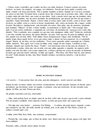 — Ontem, tomei o soporífero que o senhor me deu e seu efeito demorou. Comecei a pensar em coisas
horríveis: na morte, em vampiros, em sangue, em sofrimento. Percebi que devia ajudar o remédio com
minha vontade e fiz força para dormir. Não vi quando Jonathan se deitou. Quando me vi de novo acordada
ele estava ao meu lado. No quarto havia a mesma névoa fina e branca que eu já notara antes. Aliás, creio que
o senhor ainda não sabe disso, mas contei no meu diário. Senti o mesmo terror vago que me dominara antes.
Tentei acordar Jonathan, mas ele estava dormindo tão profundamente que parecia que fora ele que tomara o
soporífero. Fiquei horrorizada. Depois, o horror ainda se tornou maior: junto do leito, como se tivesse saído
da névoa, ou, melhor como se a névoa se tivesse transformado nele, estava um homem alto e magro, vestido
de preto. Reconheci-o imediatamente, pela descrição dos outros. Quis gritar, mas ele sussurrou, apontando
para Jonathan: “Silêncio! Se fizer o menor barulho, eu arrebentarei os miolos dele.” Não consegui dizer
nada. Com um sorriso zombeteiro e segurando-me com força, ele desnudou-me o pescoço com a outra mão,
dizendo: “Não é a primeira nem a segunda vez que suas veias apaziguam minha sede!” Sentia-me atordoada
e, por mais estranho que pareça, não queria dificultar sua ação. Acho que isso faz parte da maldição que ele
traz, quando toca em uma vítima. Senti minhas forças desaparecerem e fiquei meio desfalecida. Não sei
quanto tempo durou aquele horror; só sei que custou muito a afastar sua boca asquerosa. Eu a vi gotejando
sangue! Depois, ele me disse, em tom zombeteiro: “Você estava querendo ajudar a perseguir-me e frustrar
minhas intenções. Mas, agora você é carne de minha carne, sangue do meu sangue, e atenderá ao meu
chamado. Quando meu cérebro lhe disser: “Venha!” você atravessará terra ou mar para me obedecer.” E,
desabotoando a camisa, abriu uma veia no peito com suas unhas aguçadas e, enquanto me segurava pelos
punhos com uma das mãos, com a outra segurou-me a cabeça e apertou-me q boca de encontro ao ferimento,
de modo que, para não morrer sufocada, eu tinha que engolir... Meu Deus, meu Deus! Que fiz, para merecer
tal sorte? Tende piedade de mim, meu Deus! Quando terminou sua dolorosa narrativa, o dia já estava
clareando.
CAPÍTULO XXII
DIÁRIO DE JONATHAN HARKER
3 de outubro — Como preciso fazer ala coisa, para não enlouquecer, resolvi escrever este diário.
Depois de mais ou menos refeitos dos terríveis acontecimentos da noite passada, tratamos de discutir qual a
providência que deveríamos tomar em seguida e a primeira coisa que resolvemos foi não esconder coisa
alguma de Mina, por mais Penosa que fosse.
Ela própria concordou com isso, observando:
— Aliás, nada poderia haver no mundo capaz de me fazer sofrer mais do que o que já sofri e estou sofrendo.
Não me assusta a realidade. Estou disposta a morrer, se notar que posso fazer mal a quem amo.
— Não diga uma coisa destas! — protestou Van Helsing. — A senhora não pode morrer, enquanto o outro,
que conspurcou sua vida, não tenha morrido de verdade, pois, se ele ainda for Não-Morto, a morte da
senhora a tornará igual a ele.
A minha pobre Mina ficou lívida, mas exclamou, corajosamente:
— Prometo-lhe, caro amigo, que, se Deus me deixar viver, lutarei para isso, até que, graças a ele, fique livre
dessa maldição.
Passamos, então, a discutir nossos planos de ação.
 