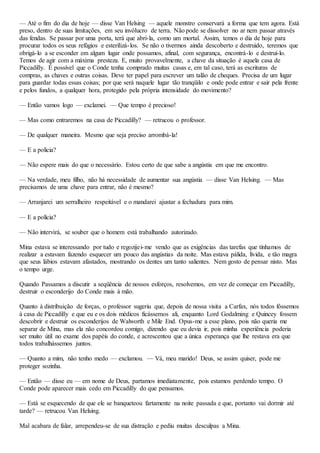 — Até o fim do dia de hoje — disse Van Helsing — aquele monstro conservará a forma que tem agora. Está
preso, dentro de suas limitações, em seu invólucro de terra. Não pode se dissolver no ar nem passar através
das fendas. Se passar por uma porta, terá que abri-la, como um mortal. Assim, temos o dia de hoje para
procurar todos os seus refúgios e esterilizá-los. Se não o tivermos ainda descoberto e destruido, teremos que
obrigá-lo a se esconder em algum lugar onde possamos, afinal, com segurança, encontrá-lo e destruí-lo.
Temos de agir com a máxima presteza. E, muito provavelmente, a chave da situação é aquela casa de
Piccadilly. É possível que o Conde tenha comprado muitas casas e, em tal caso, terá as escrituras de
compras, as chaves e outras coisas. Deve ter papel para escrever um talão de cheques. Precisa de um lugar
para guardar todas essas coisas; por que será naquele lugar tão tranqüilo e onde pode entrar e sair pela frente
e pelos fundos, a qualquer hora, protegido pela própria intensidade do movimento?
— Então vamos logo — exclamei. — Que tempo é precioso!
— Mas como entraremos na casa de Piccadilly? — retrucou o professor.
— De qualquer maneira. Mesmo que seja preciso arrombá-la!
— E a policia?
— Não espere mais do que o necessário. Estou certo de que sabe a angústia em que me encontro.
— Na verdade, meu filho, não há necessidade de aumentar sua angústia — disse Van Helsing. — Mas
precisamos de uma chave para entrar, não é mesmo?
— Arranjarei um serralheiro respeitável e o mandarei ajustar a fechadura para mim.
— E a polícia?
— Não intervirá, se souber que o homem está trabalhando autorizado.
Mina estava se interessando por tudo e regozijei-me vendo que as exigências das tarefas que tínhamos de
realizar a estavam fazendo esquecer um pouco das angústias da noite. Mas estava pálida, lívida, e tão magra
que seus lábios estavam afastados, mostrando os dentes um tanto salientes. Nem gosto de pensar nisto. Mas
o tempo urge.
Quando Passamos a discutir a seqüência de nossos esforços, resolvemos, em vez de começar em Piccadilly,
destruir o esconderijo do Conde mais à mão.
Quanto à distribuição de forças, o professor sugeriu que, depois de nossa visita a Carfax, nós todos fóssemos
à casa de Piccadilly e que eu e os dois médicos ficássemos ali, enquanto Lord Godalming e Quincey fossem
descobrir e destruir os esconderijos de Walworth e Mile End. Opus-me a esse plano, pois não queria me
separar de Mina, mas ela não concordou comigo, dizendo que eu devia ir, pois minha experiência poderia
ser muito útil no exame dos papéis do conde, e acrescentou que a única esperança que lhe restava era que
todos trabalhássemos juntos.
— Quanto a mim, não tenho medo — exclamou. — Vá, meu marido! Deus, se assim quiser, pode me
proteger sozinha.
— Então — disse eu — em nome de Deus, partamos imediatamente, pois estamos perdendo tempo. O
Conde pode aparecer mais cedo em Piccadilly do que pensamos.
— Está se esquecendo de que ele se banqueteou fartamente na noite passada e que, portanto vai dormir até
tarde? — retrucou Van Helsing.
Mal acabara de falar, arrependeu-se de sua distração e pediu muitas desculpas a Mina.
 
