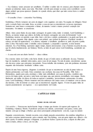 — Eu e Quincey vamos procurar um serralheiro. É melhor o senhor não vir conosco, pois chamará menos
atenção ao entrarmos numa casa vazia. Meu título será útil para arranjar as coisas com o serralheiro e com
algum policial que possa aparecer. Quando vir a janela aberta, quer dizer que tudo correu bem e o senhor
poderá entrar.
— O conselho é bom — concordou Van Helsing.
Godalming e Morris tomaram um carro de aluguel e nós seguimos em outro. Na esquina de Arlington Street
senti o coração bater com muita força, ao avistar a casa em que se concentravam as nossas esperanças.
Sentamo-nos num banco e começamos a fumar, de maneira a atrair o menos possível a atenção dos
transeuntes. Os minutos se arrastavam.
Afinal, vimos parar diante da casa muita carruagem de quatro rodas, muito à vontade, Lord Godalming e
Morris, ao mesmo tempo que saltava da boléia um homem carregando um cesto de ferramenta! Lord
Godalming mostrou ao operário o que vinha fazer e ele tirou o paletó, pendurando-o na grade que havia em
frente da casa, enquanto dizia alguma coisa a um policial, que acabara de aparecer. O policial sacudiu a
cabeça, em sinal de aquiescência, e se afastou, enquanto o serralheiro ajoelhava-se junto da porta e punha
mãos à obra. Não tardou muito o trabalho estava terminado e, despedido o operário, os dois homens
entraram. Eu e Van Helsing esperamos algum tempo, depois atravessamos a rua e batemos na porta da casa,
que foi aberta imediatamente por Quincey Morris, ao lado do qual estava Lord Godalming, acendendo um
charuto.
— A casa está com um cheiro horrível — disse o último.
Era o mesmo cheiro de Carfax e não havia dúvida de que o Conde estava se utilizando da casa. Tratamos
logo de examiná-la, andando todos juntos, para o caso de um ataque. Na sala de jantar, encontramos apenas
oito das nove caixas que estávamos procurando. Nosso trabalho não terminara, pois não podíamos descansar
enquanto não tivéssemos localizado a última caixa.
Depois de uma busca rigorosa, chegamos à conclusão de que se encontravam na sala de jantar todos os
objetos pertencentes ao Conde. Estes consistiam nas escrituras das casas de Piccadilly, Mile End e
Bermondsey, papéis para carta, envelopes e tinha tudo embrulhado por causa da poeira, e também uma
escova de roupa, pente, um jarro e uma bacia com água suja, que parecia avermelhada com sangue. Havia,
finalmente um molho de chaves de todas as espécies e tamanhos, provavelmente pertencentes às outras
casas. Lord Godalming e Morris tomaram nota dos endereços das outras casas e se muniram com as chaves
das mesmas, a fim de destruir as caixas que se encontravam naqueles lugares. O resto do grupo tinha de
esperar pacientemente seu regresso — ou o aparecimento do Conde.
CAPÍTULO XXIII
DIÁRIO DO DR. SEWARD
3 de outubro — Pareceu-nos incrivelmente longo o tempo que tivemos de esperar pelo regresso de
Godalming e Quincey Morris: O professor procurou nos distrair, conversando sem parar, e notei, pela
maneira com que se dirigia a Harker, que estava preocupado principalmente com ele, o que era natural.
Enquanto conversávamos, batendo na porta, com a dupla pancada característica dos estafetas telegráficos e
nós todos corremos instintivamente para a entrada, mas Van Helsing, com um gesto impós-nos silêncio e foi
abrir a porta. O estafeta entregou o telegrama e o professor fechou a porta de novo, e depois de olhar para
todos os lados, abriu-o e leu-o, em voz alta:
 